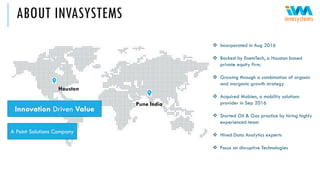 ABOUT INVASYSTEMS
Innovation Driven Value
A Point Solutions Company
Pune India
Houston
❖ Incorporated in Aug 2016
❖ Backed by EnemTech, a Houston based
private equity firm.
❖ Growing through a combination of organic
and inorganic growth strategy
❖ Acquired Mobien, a mobility solutions
provider in Sep 2016
❖ Started Oil & Gas practice by hiring highly
experienced team
❖ Hired Data Analytics experts
❖ Focus on disruptive Technologies
 