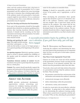 10 Steps to Successful Presentations	                                                                             ASTD Editors

when, and why analysis will also play a big factor in                  easier for the audience to remember them.
determining the type of presentation. If it is a short
                                                                       Closing: It should be memorable, provide a brief
presentation and the audience has some knowledge
                                                                       review of key points, and, if appropriate, a call to
of the topic or situation, then a briefing might suffice.
                                                                       action.
If the audience needs to be persuaded or motivated,
a speech might be most effective. If it is a conference                When developing the presentation there specific
or training session, then a more elaborate, interactive                aspects that should be a part of it. It should be valu-
presentation may be required.                                          able to the audience. Listeners expect substance
                                                                       and new insights. Also, it must have clarity and be
Step Two: Develop and Structure the Presentation
                                                                       tailored for the audience. This means that the key
Every part of the presentation should be thoroughly                    points are clearly delineated for the audience and
planned; there should be an attention-grabbing intro-                  developed based on the audience analysis. The pre-
duction, then layering transitions between content                     sentation should also follow a logical sequence where
elements. It should end by rounding out the final                      information is provided in a way that is clearly under-
summation and closing of the presentation. No matter                   standable.
what the purpose, every presen-
tation should include:              A successful presentation         begins by grabbing the audi-
Meeting and greeting the audi-             ence’s attention. If you grab them early, you will keep
ence: This might include meeting
individual participants as they
                                           them engaged
walk into the facility or room or, for larger groups, a                Part II: Developing the Presentation
more general greeting at the beginning of the presen-                  Analyzing the audience and determining the struc-
tation.                                                                ture and content of the presentation are two important
An opening sequence: Effectively opening a presen-                     steps, but they are only part of what makes a presen-
tation is crucial. It should establish the credibility of              tation effective.
the speaker, grab the audience’s attention, and set                    Step Three: Create Appropriate Visual Aids
expectations.
                                                                       Chances are at least one visual aid will be included
Transitions between sections of content: Smooth                        in the presentation, because visuals can help provide
transitions from point to point help link the presenta-                clarity. However, if not planned carefully, they can
tion as a whole piece.                                                 distract from the presentation rather than add value.
Content: The content should specifically support the                   Visual aids, when used well, help reinforce the points
purpose and main point of the presentation and meet                    in a presentation and may help the audience remem-
the needs of the audience. It is best to limit the sup-                ber them. They also help:
porting points to between three and five to make it
                                                                       •	 the presenter control the flow and structure of the
                                                                          information and maintain the audience’s attention

   About the Author                                                    •	 communicate messages more efficiently

   ASTD provides professional development                              •	 define relationships within the presentation
   opportunities, content, networking, and                             •	 add interest, variety, and excitement
   resources for workplace learning and perfor-
   mance professionals. The organization sets the                      In order for visual aids to be most effective, selection
   standards for best practices within the profes-                     is important. In going back to the audience analy-
   sion.                                                               sis, try determining the audience’s learning profile.
                                                                       What is their current level of expertise with the sub-
                                                                       ject matter? Why are they attending the presentation?

Business Book Summaries® January 6, 2011 • Copyright © 2011 EBSCO Publishing Inc. • All Rights Reserved                  Page 3
 