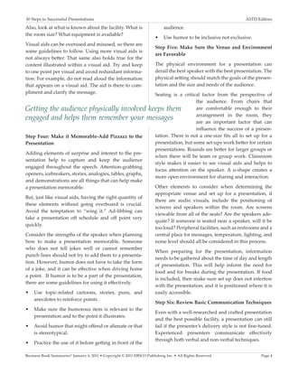 10 Steps to Successful Presentations	                                                                            ASTD Editors

Also, look at what is known about the facility. What is                     audience.
the room size? What equipment is available?
                                                                       •	 Use humor to be inclusive not exclusive.
Visual aids can be overused and misused, so there are
                                                                       Step Five: Make Sure the Venue and Environment
some guidelines to follow. Using more visual aids is
                                                                       are Favorable
not always better. That same also holds true for the
content illustrated within a visual aid. Try and keep                  The physical environment for a presentation can
to one point per visual and avoid redundant informa-                   derail the best speaker with the best presentation. The
tion. For example, do not read aloud the information                   physical setting should match the goals of the presen-
that appears on a visual aid. The aid is there to com-                 tation and the size and needs of the audience.
pliment and clarify the message.                          Seating is a critical factor from the perspective of
                                                                              the audience. From chairs that
Getting the audience physically involved keeps them                           are comfortable enough to their
                                                                              arrangement in the room, they
engaged and helps them remember your messages                                 are an important factor that can
                                                                              influence the success of a presen-
Step Four: Make it Memorable-Add Pizzazz to the           tation. There is not a one-size fits all to set up for a
Presentation                                              presentation, but some set-ups work better for certain
                                                          presentations. Rounds are better for larger groups or
Adding elements of surprise and interest to the pre-
                                                          when there will be team or group work. Classroom
sentation help to capture and keep the audience
                                                          style makes it easier to see visual aids and helps to
engaged throughout the speech. Attention-grabbing
                                                          focus attention on the speaker. A u-shape creates a
openers, icebreakers, stories, analogies, tables, graphs,
                                                          more open environment for sharing and interaction.
and demonstrations are all things that can help make
a presentation memorable.                                 Other elements to consider when determining the
                                                          appropriate venue and set up for a presentation, if
But, just like visual aids, having the right quantity of
                                                          there are audio visuals, include the positioning of
these elements without going overboard is crucial.
                                                          screens and speakers within the room. Are screens
Avoid the temptation to “wing it.” Ad-libbing can
                                                          viewable from all of the seats? Are the speakers ade-
take a presentation off schedule and off point very
                                                          quate? If someone is seated near a speaker, will it be
quickly.
                                                          too loud? Peripheral facilities, such as restrooms and a
Consider the strengths of the speaker when planning       central place for messages, temperature, lighting, and
how to make a presentation memorable. Someone             noise level should all be considered in this process.
who does not tell jokes well or cannot remember
                                                          When preparing for the presentation, information
punch lines should not try to add them to a presenta-
                                                          needs to be gathered about the time of day and length
tion. However, humor does not have to take the form
                                                          of presentation. This will help inform the need for
of a joke, and it can be effective when driving home
                                                          food and for breaks during the presentation. If food
a point. If humor is to be a part of the presentation,
                                                          is included, then make sure set up does not interfere
there are some guidelines for using it effectively.
                                                          with the presentation, and it is positioned where it is
•	 Use topic-related cartoons, stories, puns, and         easily accessible.
    anecdotes to reinforce points.
                                                          Step Six: Review Basic Communication Techniques
•	 Make sure the humorous item is relevant to the
                                                          Even with a well-researched and crafted presentation
    presentation and to the point it illustrates.
                                                          and the best possible facility, a presentation can still
•	 Avoid humor that might offend or alienate or that      fail if the presenter’s delivery style is not fine-tuned.
    is stereotypical.                                     Experienced presenters communicate effectively
                                                          through both verbal and non-verbal techniques.
•	 Practice the use of it before getting in front of the

Business Book Summaries® January 6, 2011 • Copyright © 2011 EBSCO Publishing Inc. • All Rights Reserved                 Page 4
 