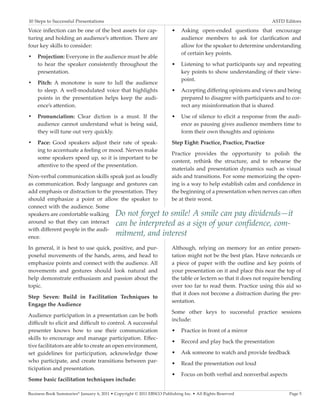10 Steps to Successful Presentations	                                                                             ASTD Editors

Voice inflection can be one of the best assets for cap-                •	 Asking open-ended questions that encourage
turing and holding an audience’s attention. There are                     audience members to ask for clarification and
four key skills to consider:                                              allow for the speaker to determine understanding
                                                                          of certain key points.
•	 Projection: Everyone in the audience must be able
   to hear the speaker consistently throughout the                     •	 Listening to what participants say and repeating
   presentation.                                                          key points to show understanding of their view-
                                                                          point.
•	 Pitch: A monotone is sure to lull the audience
   to sleep. A well-modulated voice that highlights                    •	 Accepting differing opinions and views and being
   points in the presentation helps keep the audi-                        prepared to disagree with participants and to cor-
   ence’s attention.                                                      rect any misinformation that is shared
•	 Pronunciation: Clear diction is a must. If the                      •	 Use of silence to elicit a response from the audi-
   audience cannot understand what is being said,                         ence as pausing gives audience members time to
   they will tune out very quickly.                                       form their own thoughts and opinions
•	 Pace: Good speakers adjust their rate of speak-                     Step Eight: Practice, Practice, Practice
   ing to accentuate a feeling or mood. Nerves make
                                                                       Practice provides the opportunity to polish the
   some speakers speed up, so it is important to be
                                                                       content, rethink the structure, and to rehearse the
   attentive to the speed of the presentation.
                                                                       materials and presentation dynamics such as visual
Non-verbal communication skills speak just as loudly                   aids and transitions. For some memorizing the open-
as communication. Body language and gestures can                       ing is a way to help establish calm and confidence in
add emphasis or distraction to the presentation. They                  the beginning of a presentation when nerves can often
should emphasize a point or allow the speaker to                       be at their worst.
connect with the audience. Some
speakers are comfortable walking Do not forget to smile!                          A smile can pay dividends—it
around so that they can interact can be interpreted as a                          sign of your confidence, com-
with different people in the audi-
ence.
                                    mitment, and interest
In general, it is best to use quick, positive, and pur-                Although, relying on memory for an entire presen-
poseful movements of the hands, arms, and head to                      tation might not be the best plan. Have notecards or
emphasize points and connect with the audience. All                    a piece of paper with the outline and key points of
movements and gestures should look natural and                         your presentation on it and place this near the top of
help demonstrate enthusiasm and passion about the                      the table or lectern so that it does not require bending
topic.                                                                 over too far to read them. Practice using this aid so
                                                                       that it does not become a distraction during the pre-
Step Seven: Build in Facilitation Techniques to
                                                                       sentation.
Engage the Audience
                                                                       Some other keys to successful practice sessions
Audience participation in a presentation can be both
                                                                       include:
difficult to elicit and difficult to control. A successful
presenter knows how to use their communication                         •	 Practice in front of a mirror
skills to encourage and manage participation. Effec-
                                                                       •	 Record and play back the presentation
tive facilitators are able to create an open environment,
set guidelines for participation, acknowledge those                    •	 Ask someone to watch and provide feedback
who participate, and create transitions between par-                   •	 Read the presentation out loud
ticipation and presentation.
                                                                       •	 Focus on both verbal and nonverbal aspects
Some basic facilitation techniques include:

Business Book Summaries® January 6, 2011 • Copyright © 2011 EBSCO Publishing Inc. • All Rights Reserved                  Page 5
 