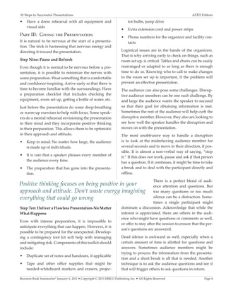 10 Steps to Successful Presentations	                                                                              ASTD Editors

•	 Have a dress rehearsal with all equipment and                            tor bulbs, jump drive
   visual aids
                                                                       •	 Extra extension cord and power strips
Part III: Giving the Presentation                                      •	 Phone numbers for the organizer and facility con-
It is natural to be nervous at the start of a presenta-                   tacts
tion. The trick is harnessing that nervous energy and
directing it toward the presentation.                                  Logistical issues are in the hands of the organizers.
                                                                       That is why arriving early to check on things, such as
Step Nine: Pause and Refresh                                           room set up, is critical. Tables and chairs can be easily
Even though it is normal to be nervous before a pre-                   rearranged or adapted to as long as there is enough
sentation, it is possible to minimize the nerves with                  time to do so. Knowing who to call to make changes
some preparation. Wear something that is comfortable                   to the room set up is important, if the problem will
and confidence-inspiring. Arrive early so that there is                prevent an effective presentation.
time to become familiar with the surroundings. Have                    The audience can also pose some challenges. Disrup-
a preparation checklist that includes checking the                     tive audience members can be one such challenge. By
equipment, room set up, getting a bottle of water, etc.                and large the audience wants the speaker to succeed
Just before the presentation do some deep-breathing                    so that their goal for obtaining information is met.
or warm up exercises to help with focus. Some speak-                   Sometimes the rest of the audience will help curb the
ers do a mental rehearsal envisioning the presentation                 disruptive member. However, they also are looking to
in their mind and they incorporate positive thinking                   see how well the speaker handles the disruption and
in their preparation. This allows them to be optimistic                moves on with the presentation.
in their approach and attitude.                                        The most unobtrusive way to handle a disruption
•	 Keep in mind: No matter how large, the audience                     is to look at the misbehaving audience member for
   is made up of individuals.                                          several seconds and to move in their direction, if pos-
                                                                       sible. It is almost a non-verbal way of saying, “stop
•	 It is rare that a speaker pleases every member of
                                                                       it.” If this does not work, pause and ask if that person
   the audience every time.
                                                                       has a question. If it continues, it might be time to take
•	 The preparation that has gone into the presenta-                    a break and to deal with the participant directly and
   tion.                                                               offline.
                                                                                            There is a perfect blend of audi-
Positive thinking focuses on being positive in your                                         ence attention and questions. But
approach and attitude. Don’t waste energy imagining                                         too many questions or too much
everything that could go wrong                                                              silence can be a distraction. Some-
                                                                                            times a single participant might
Step Ten: Deliver a Flawless Presentation-No Matter                    dominate a discussion. Acknowledge that while the
What Happens                                                           interest is appreciated, there are others in the audi-
                                                                       ence who might have questions or comments as well,
Even with intense preparation, it is impossible to
                                                                       or offer to stay after the session to ensure that the per-
anticipate everything that can happen. However, it is
                                                                       son’s questions are answered.
possible to be prepared for the unexpected. Develop-
ing a contingency tool kit will help with managing                     Dead silence is awkward as well, especially when a
and mitigating risk. Components of this toolkit should                 certain amount of time is allotted for questions and
include:                                                               answers. Sometimes audience members might be
                                                                       trying to process the information from the presenta-
•	 Duplicate set of notes and handouts, if applicable
                                                                       tion and a short break is all that is needed. Another
•	 Tape and other office supplies that might be                        technique is to ask the audience questions and see if
   needed-whiteboard markers and erasers, projec-                      that will trigger others to ask questions in return.

Business Book Summaries® January 6, 2011 • Copyright © 2011 EBSCO Publishing Inc. • All Rights Reserved                    Page 6
 