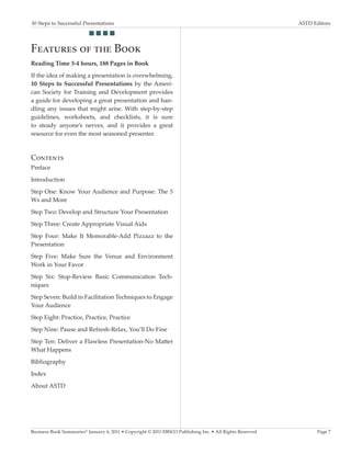 10 Steps to Successful Presentations	                                                                     ASTD Editors
                          g g g g


Features of the Book
Reading Time 3-4 hours, 188 Pages in Book
If the idea of making a presentation is overwhelming,
10 Steps to Successful Presentations by the Ameri-
can Society for Training and Development provides
a guide for developing a great presentation and han-
dling any issues that might arise. With step-by-step
guidelines, worksheets, and checklists, it is sure
to steady anyone’s nerves, and it provides a great
resource for even the most seasoned presenter.



Contents
Preface
Introduction
Step One: Know Your Audience and Purpose: The 5
Ws and More
Step Two: Develop and Structure Your Presentation
Step Three: Create Appropriate Visual Aids
Step Four: Make It Memorable-Add Pizzazz to the
Presentation
Step Five: Make Sure the Venue and Environment
Work in Your Favor
Step Six: Stop-Review Basic Communication Tech-
niques
Step Seven: Build in Facilitation Techniques to Engage
Your Audience
Step Eight: Practice, Practice, Practice
Step Nine: Pause and Refresh-Relax, You’ll Do Fine
Step Ten: Deliver a Flawless Presentation-No Matter
What Happens
Bibliography
Index
About ASTD




Business Book Summaries® January 6, 2011 • Copyright © 2011 EBSCO Publishing Inc. • All Rights Reserved          Page 7
 