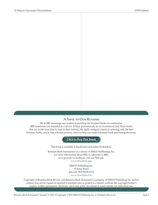 10 Steps to Successful Presentations	                                                                                 ASTD Editors




                                                  A Note to Our Readers
                        We at BBS encourage our readers to purchase the business books we summarize.
               BBS Summaries are intended as a service to busy professionals, as we recommend only those books
              that are worth your time to read in their entirety. We apply stringent criteria in selecting only the best
            business books, and in that selection process, strive to help you make informed book-purchasing decisions.




                                     This book is available at bookstores and online booksellers.

                                  Business Book Summaries® is a service of EBSCO Publishing, Inc.
                                       For more information about BBS, to subscribe to BBS,
                                            or to provide us feedback, visit our Web site.
                                                        www.ebscohost.com

                                                        EBSCO Publishing Inc.
                                                           10 Estes Street
                                                       Ipswich, MA 01938 USA
                                                         www.ebscohost.com

          Copyright of Business Book Review and Business Book Summaries is property of EBSCO Publishing Inc. and its
            content may not be copied or emailed to multiple sites or posted to a listserv without the copyright holder’s
               express written permission. However, users may print, download or email articles for individual use.


Business Book Summaries® January 6, 2011 • Copyright © 2011 EBSCO Publishing Inc. • All Rights Reserved                      Page 8
 