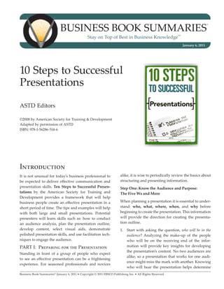 BUSINESS BOOK SUMMARIES
                                                                                                                                  ®




                                                Stay on Top of Best in Business Knowledge
                                                                                                           SM




                                                                                                                January 6, 2011




10 Steps to Successful
Presentations
ASTD Editors

©2008 by American Society for Training & Development
Adapted by permission of ASTD
ISBN: 978-1-56286-514-6




Introduction
It is not unusual for today’s business professional to                 alike, it is wise to periodically review the basics about
be expected to deliver effective communication and                     structuring and presenting information.
presentation skills. Ten Steps to Successful Presen-                   Step One: Know the Audience and Purpose:
tations by the American Society for Training and                       The Five Ws and More
Development provides a framework that will help
business people create an effective presentation in a                  When planning a presentation it is essential to under-
short period of time. The tips and examples will help                  stand: who, what, where, when, and why before
with both large and small presentations. Potential                     beginning to create the presentation. This information
presenters will learn skills such as: how to conduct                   will provide the direction for creating the presenta-
an audience analysis, plan the presentation outline,                   tion outline.
develop content, select visual aids, demonstrate                       1.	 Start with asking the question, who will be in the
polished presentation skills, and use facilitation tech-                   audience? Analyzing the make-up of the people
niques to engage the audience.                                             who will be on the receiving end of the infor-
PART I: Preparing for the Presentation                                     mation will provide key insights for developing
                                                                           the presentation’s content. No two audiences are
Standing in front of a group of people who expect
                                                                           alike, so a presentation that works for one audi-
to see an effective presentation can be a frightening
                                                                           ence might miss the mark with another. Knowing
experience. For seasoned professionals and novices
                                                                           who will hear the presentation helps determine
Business Book Summaries® January 6, 2011 • Copyright © 2011 EBSCO Publishing Inc. • All Rights Reserved
 