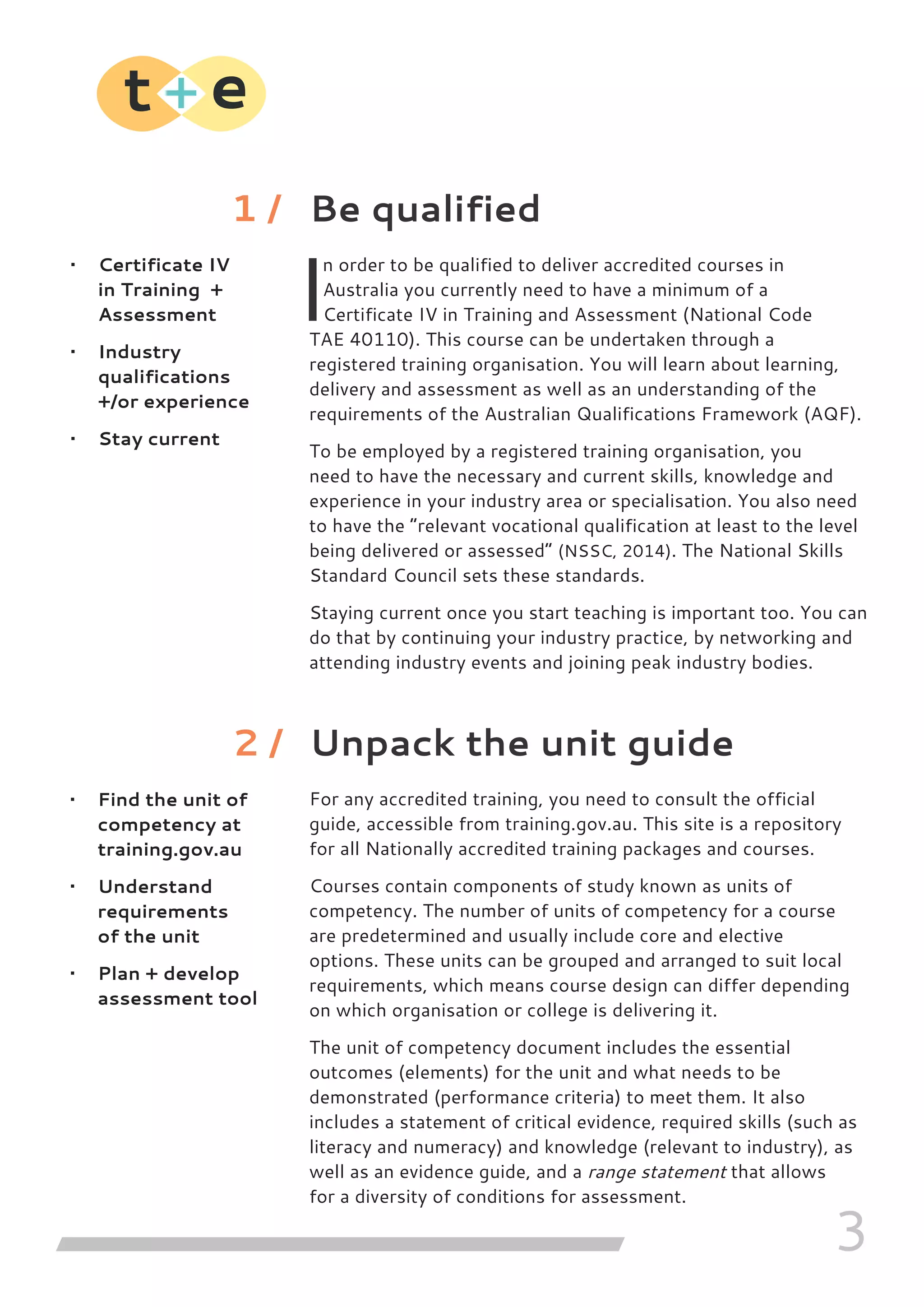 3
Be qualified
I
n order to be qualified to deliver accredited courses in
Australia you currently need to have a minimum of a
Certificate IV in Training and Assessment (National Code
TAE 40110). This course can be undertaken through a
registered training organisation. You will learn about learning,
delivery and assessment as well as an understanding of the
requirements of the Australian Qualifications Framework (AQF).
To be employed by a registered training organisation, you
need to have the necessary and current skills, knowledge and
experience in your industry area or specialisation. You also need
to have the “relevant vocational qualification at least to the level
being delivered or assessed” (NSSC, 2014). The National Skills
Standard Council sets these standards.
Staying current once you start teaching is important too. You can
do that by continuing your industry practice, by networking and
attending industry events and joining peak industry bodies.
Unpack the unit guide
For any accredited training, you need to consult the official
guide, accessible from training.gov.au. This site is a repository
for all Nationally accredited training packages and courses.
Courses contain components of study known as units of
competency. The number of units of competency for a course
are predetermined and usually include core and elective
options. These units can be grouped and arranged to suit local
requirements, which means course design can differ depending
on which organisation or college is delivering it.
The unit of competency document includes the essential
outcomes (elements) for the unit and what needs to be
demonstrated (performance criteria) to meet them. It also
includes a statement of critical evidence, required skills (such as
literacy and numeracy) and knowledge (relevant to industry), as
well as an evidence guide, and a range statement that allows
for a diversity of conditions for assessment.
•	 Certificate IV
in Training +
Assessment
•	 Industry
qualifications
+/or experience
•	 Stay current
1 /
•	 Find the unit of
competency at
training.gov.au
•	 Understand
requirements
of the unit
•	 Plan + develop
assessment tool
2 /
 