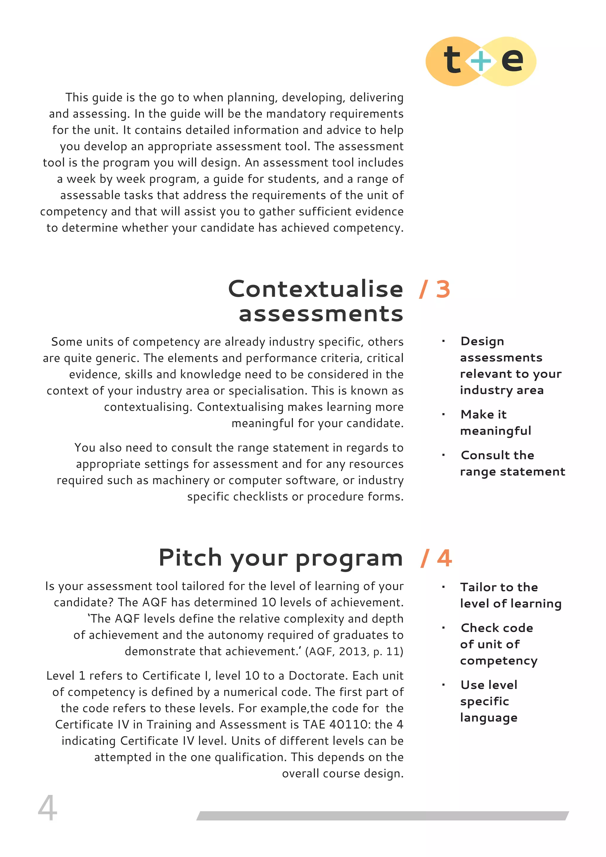 4
This guide is the go to when planning, developing, delivering
and assessing. In the guide will be the mandatory requirements
for the unit. It contains detailed information and advice to help
you develop an appropriate assessment tool. The assessment
tool is the program you will design. An assessment tool includes
a week by week program, a guide for students, and a range of
assessable tasks that address the requirements of the unit of
competency and that will assist you to gather sufficient evidence
to determine whether your candidate has achieved competency.
Contextualise
assessments
Some units of competency are already industry specific, others
are quite generic. The elements and performance criteria, critical
evidence, skills and knowledge need to be considered in the
context of your industry area or specialisation. This is known as
contextualising. Contextualising makes learning more
meaningful for your candidate.
You also need to consult the range statement in regards to
appropriate settings for assessment and for any resources
required such as machinery or computer software, or industry
specific checklists or procedure forms.
Pitch your program
Is your assessment tool tailored for the level of learning of your
candidate? The AQF has determined 10 levels of achievement.
‘The AQF levels define the relative complexity and depth
of achievement and the autonomy required of graduates to
demonstrate that achievement.’ (AQF, 2013, p. 11)
Level 1 refers to Certificate I, level 10 to a Doctorate. Each unit
of competency is defined by a numerical code. The first part of
the code refers to these levels. For example,the code for the
Certificate IV in Training and Assessment is TAE 40110: the 4
indicating Certificate IV level. Units of different levels can be
attempted in the one qualification. This depends on the
overall course design.
•	 Design
assessments
relevant to your
industry area
•	 Make it
meaningful
•	 Consult the
range statement
•	 Tailor to the
level of learning
•	 Check code
of unit of
competency
•	 Use level
specific
language
/ 3
/ 4
 