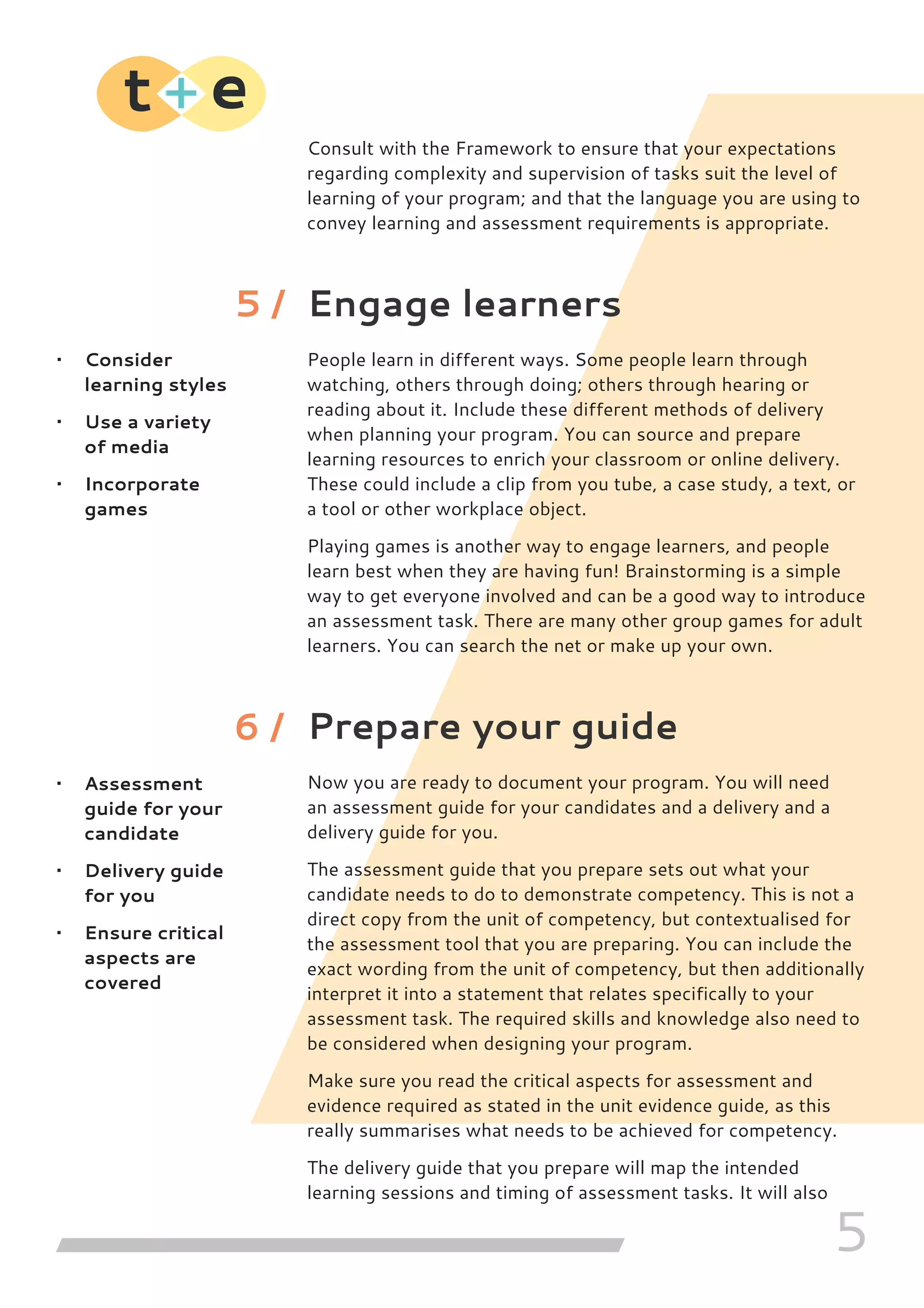 5
Consult with the Framework to ensure that your expectations
regarding complexity and supervision of tasks suit the level of
learning of your program; and that the language you are using to
convey learning and assessment requirements is appropriate.
Engage learners
People learn in different ways. Some people learn through
watching, others through doing; others through hearing or
reading about it. Include these different methods of delivery
when planning your program. You can source and prepare
learning resources to enrich your classroom or online delivery.
These could include a clip from you tube, a case study, a text, or
a tool or other workplace object.
Playing games is another way to engage learners, and people
learn best when they are having fun! Brainstorming is a simple
way to get everyone involved and can be a good way to introduce
an assessment task. There are many other group games for adult
learners. You can search the net or make up your own.
Prepare your guide
Now you are ready to document your program. You will need
an assessment guide for your candidates and a delivery and a
delivery guide for you.
The assessment guide that you prepare sets out what your
candidate needs to do to demonstrate competency. This is not a
direct copy from the unit of competency, but contextualised for
the assessment tool that you are preparing. You can include the
exact wording from the unit of competency, but then additionally
interpret it into a statement that relates specifically to your
assessment task. The required skills and knowledge also need to
be considered when designing your program.
Make sure you read the critical aspects for assessment and
evidence required as stated in the unit evidence guide, as this
really summarises what needs to be achieved for competency.
The delivery guide that you prepare will map the intended
learning sessions and timing of assessment tasks. It will also
•	 Consider
learning styles
•	 Use a variety
of media
•	 Incorporate
games
•	 Assessment
guide for your
candidate
•	 Delivery guide
for you
•	 Ensure critical
aspects are
covered
5 /
6 /
 