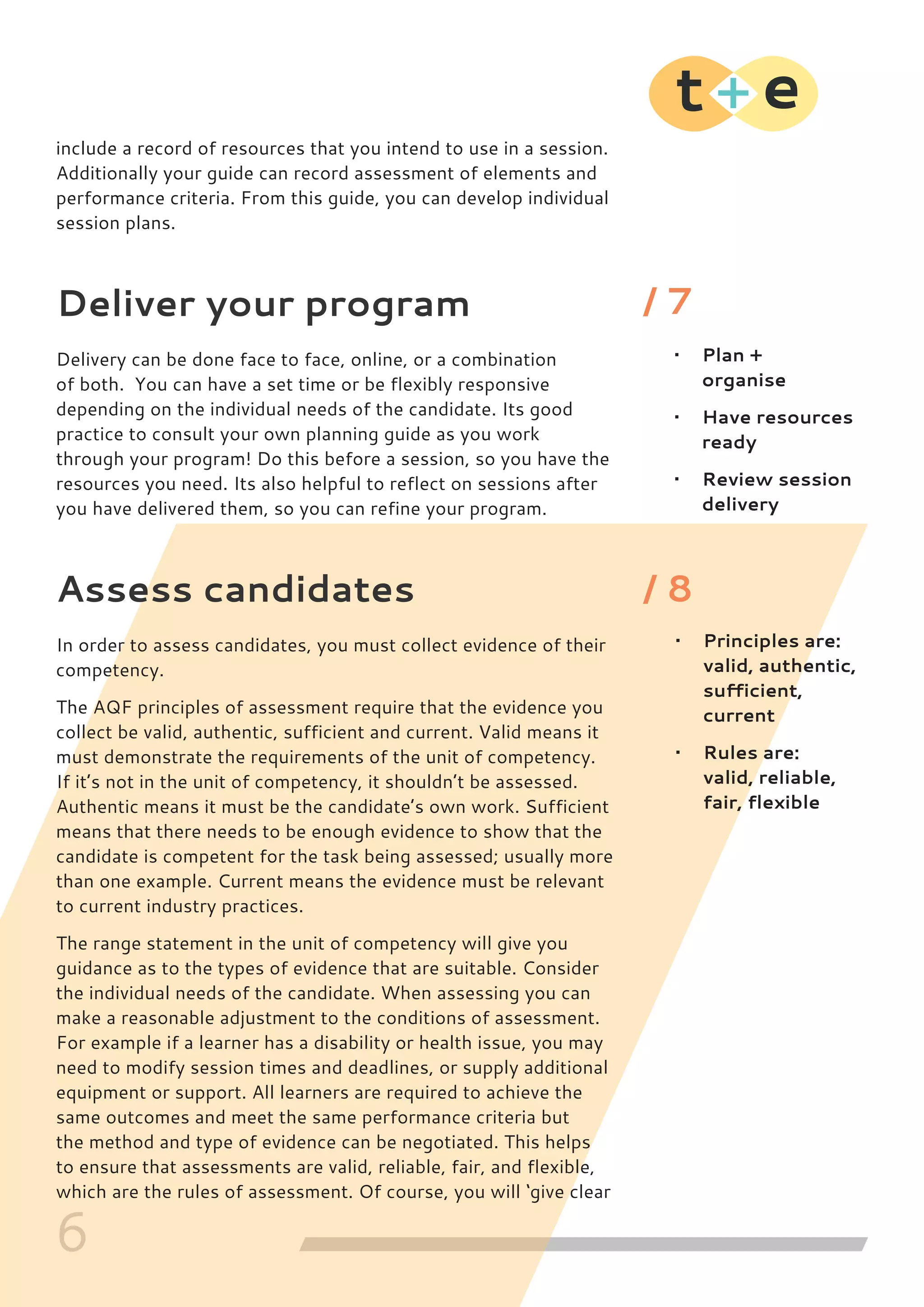6
include a record of resources that you intend to use in a session.
Additionally your guide can record assessment of elements and
performance criteria. From this guide, you can develop individual
session plans.
Deliver your program
Delivery can be done face to face, online, or a combination
of both. You can have a set time or be flexibly responsive
depending on the individual needs of the candidate. Its good
practice to consult your own planning guide as you work
through your program! Do this before a session, so you have the
resources you need. Its also helpful to reflect on sessions after
you have delivered them, so you can refine your program.
Assess candidates
In order to assess candidates, you must collect evidence of their
competency.
The AQF principles of assessment require that the evidence you
collect be valid, authentic, sufficient and current. Valid means it
must demonstrate the requirements of the unit of competency.
If it’s not in the unit of competency, it shouldn’t be assessed.
Authentic means it must be the candidate’s own work. Sufficient
means that there needs to be enough evidence to show that the
candidate is competent for the task being assessed; usually more
than one example. Current means the evidence must be relevant
to current industry practices.
The range statement in the unit of competency will give you
guidance as to the types of evidence that are suitable. Consider
the individual needs of the candidate. When assessing you can
make a reasonable adjustment to the conditions of assessment.
For example if a learner has a disability or health issue, you may
need to modify session times and deadlines, or supply additional
equipment or support. All learners are required to achieve the
same outcomes and meet the same performance criteria but
the method and type of evidence can be negotiated. This helps
to ensure that assessments are valid, reliable, fair, and flexible,
which are the rules of assessment. Of course, you will ‘give clear
•	 Plan +
organise
•	 Have resources
ready
•	 Review session
delivery
•	 Principles are:
valid, authentic,
sufficient,
current
•	 Rules are:
valid, reliable,
fair, flexible
/ 7
/ 8
 