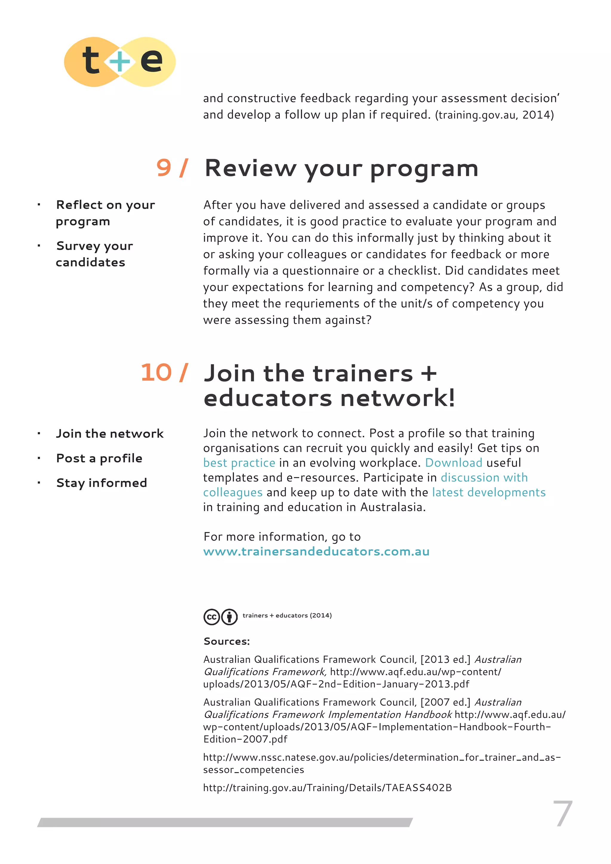 7
and constructive feedback regarding your assessment decision’
and develop a follow up plan if required. (training.gov.au, 2014)
Review your program
After you have delivered and assessed a candidate or groups
of candidates, it is good practice to evaluate your program and
improve it. You can do this informally just by thinking about it
or asking your colleagues or candidates for feedback or more
formally via a questionnaire or a checklist. Did candidates meet
your expectations for learning and competency? As a group, did
they meet the requriements of the unit/s of competency you
were assessing them against?
Join the trainers +
educators network!
Join the network to connect. Post a profile so that training
organisations can recruit you quickly and easily! Get tips on
best practice in an evolving workplace. Download useful
templates and e-resources. Participate in discussion with
colleagues and keep up to date with the latest developments
in training and education in Australasia.
For more information, go to
www.trainersandeducators.com.au
Sources:
Australian Qualifications Framework Council, [2013 ed.] Australian
Qualifications Framework, http://www.aqf.edu.au/wp-content/
uploads/2013/05/AQF-2nd-Edition-January-2013.pdf
Australian Qualifications Framework Council, [2007 ed.] Australian
Qualifications Framework Implementation Handbook http://www.aqf.edu.au/
wp-content/uploads/2013/05/AQF-Implementation-Handbook-Fourth-
Edition-2007.pdf
http://www.nssc.natese.gov.au/policies/determination_for_trainer_and_as-
sessor_competencies
http://training.gov.au/Training/Details/TAEASS402B
•	 Reflect on your
program
•	 Survey your
candidates
•	 Join the network
•	 Post a profile
•	 Stay informed
9 /
10 /
trainers + educators (2014)
 