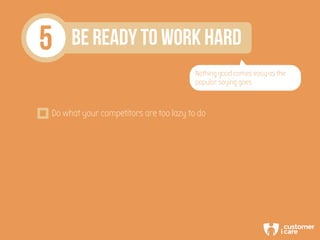 5 BE READY TO WORK HARD
Nothing good comes easy as the
popular saying goes
Do what your competitors are too lazy to do
 