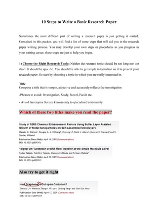 10 Steps to Write a Basic Research Paper
Sometimes the most difficult part of writing a research paper is just getting it started.
Contained in this packet, you will find a list of some steps that will aid you in the research
paper writing process. You may develop your own steps or procedures as you progress in
your writing career; these steps are just to help you begin.
1) Choose the Right Research Topic: Neither the research topic should be too long nor too
short. It should be specific. You should be able to get ample information on it to present your
research paper. So start by choosing a topic in which you are really interested in.
Title
Compose a title that is simple, attractive and accurately reflects the investigation
-Phrases to avoid: Investigation, Study, Novel, Facile etc.
- Avoid Acronyms that are known only to specialized community.
Which of these two titles make you read the paper?
Also try to get it right
 