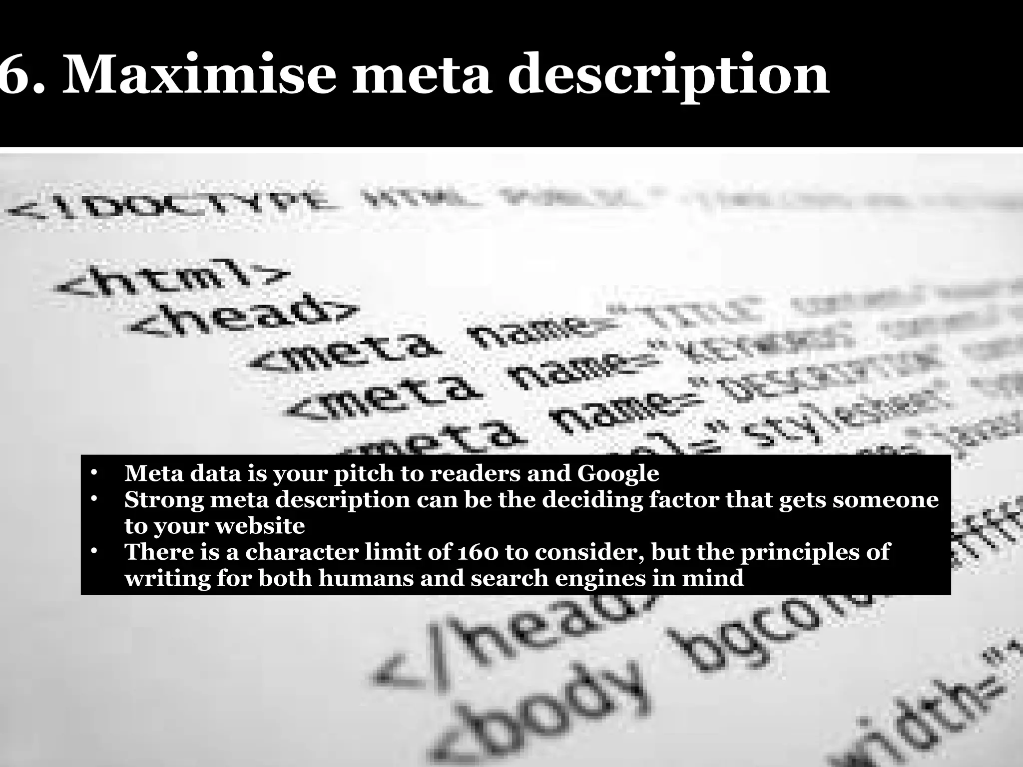 6. Maximise meta description  Meta data is your pitch to readers and Google Strong meta description can be the deciding factor that gets someone to your website There is a character limit of 160 to consider, but the principles of writing for both humans and search engines in mind 