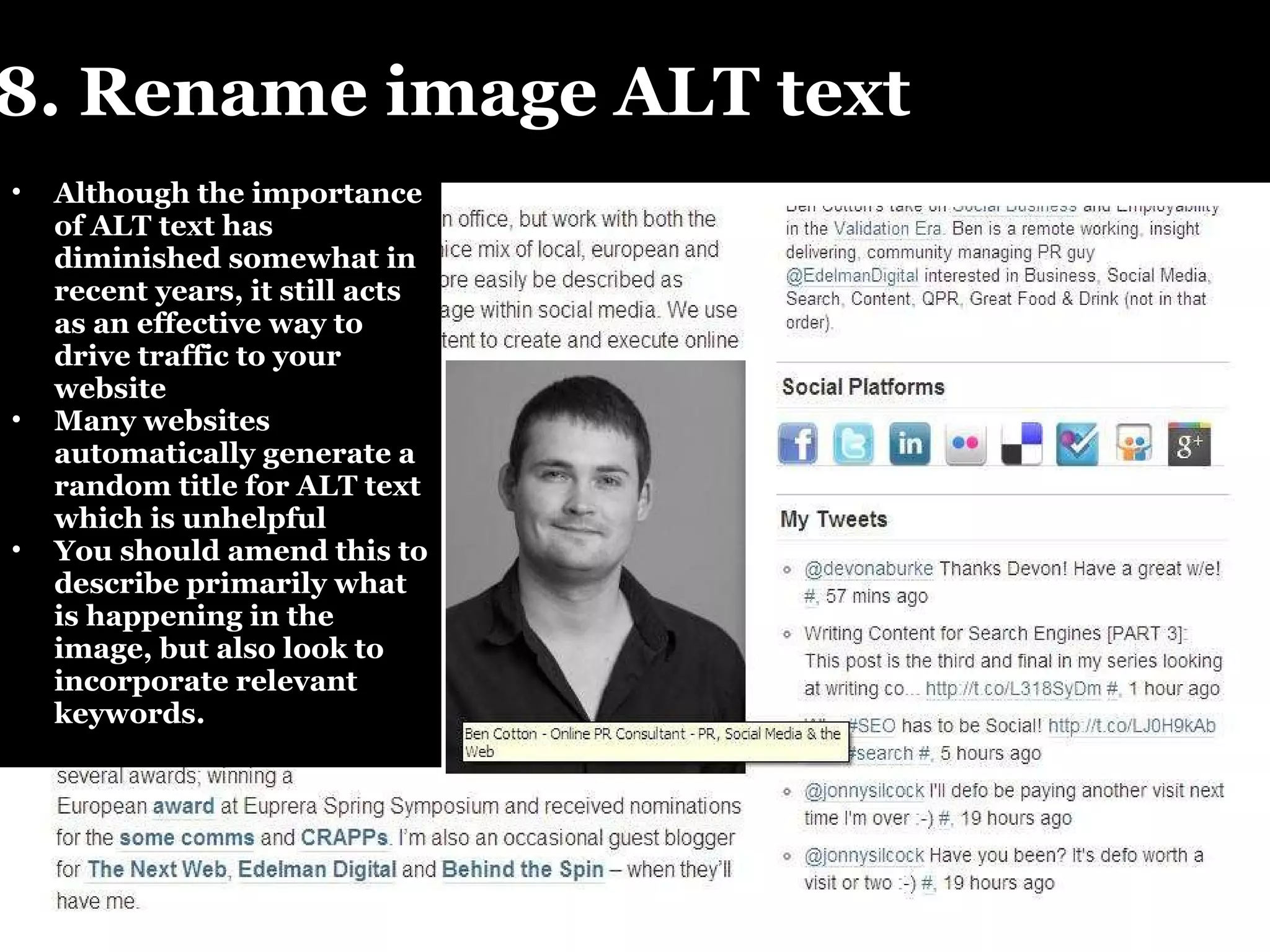 8. Rename image ALT text Although the importance of ALT text has diminished somewhat in recent years, it still acts as an effective way to drive traffic to your website Many websites automatically generate a random title for ALT text which is unhelpful You should amend this to describe primarily what is happening in the image, but also look to incorporate relevant keywords.  