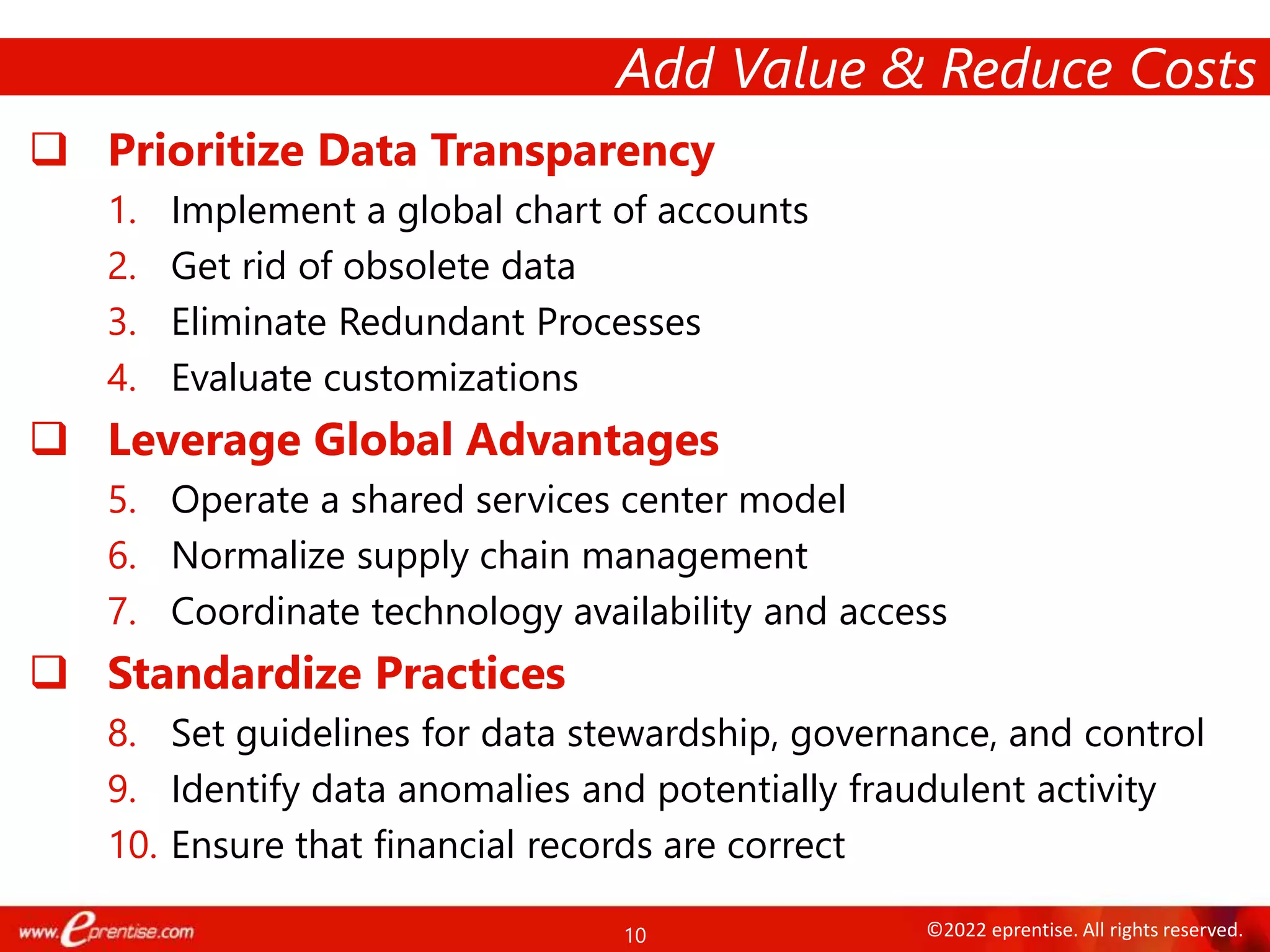 10 ©2022 eprentise. All rights reserved.
 Prioritize Data Transparency
1. Implement a global chart of accounts
2. Get rid of obsolete data
3. Eliminate Redundant Processes
4. Evaluate customizations
 Leverage Global Advantages
5. Operate a shared services center model
6. Normalize supply chain management
7. Coordinate technology availability and access
 Standardize Practices
8. Set guidelines for data stewardship, governance, and control
9. Identify data anomalies and potentially fraudulent activity
10. Ensure that financial records are correct
Add Value & Reduce Costs
 