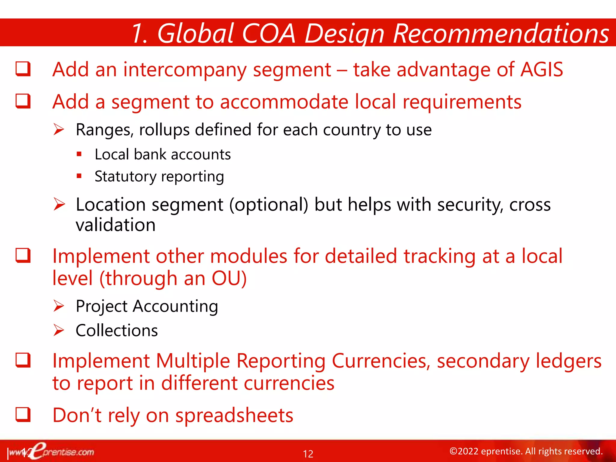 12 ©2022 eprentise. All rights reserved.
 Add an intercompany segment – take advantage of AGIS
 Add a segment to accommodate local requirements
 Ranges, rollups defined for each country to use
 Local bank accounts
 Statutory reporting
 Location segment (optional) but helps with security, cross
validation
 Implement other modules for detailed tracking at a local
level (through an OU)
 Project Accounting
 Collections
 Implement Multiple Reporting Currencies, secondary ledgers
to report in different currencies
 Don’t rely on spreadsheets
1. Global COA Design Recommendations
| 12
 