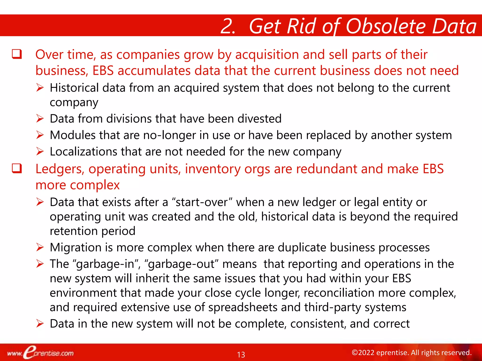 13 ©2022 eprentise. All rights reserved.
2. Get Rid of Obsolete Data
 Over time, as companies grow by acquisition and sell parts of their
business, EBS accumulates data that the current business does not need
 Historical data from an acquired system that does not belong to the current
company
 Data from divisions that have been divested
 Modules that are no-longer in use or have been replaced by another system
 Localizations that are not needed for the new company
 Ledgers, operating units, inventory orgs are redundant and make EBS
more complex
 Data that exists after a “start-over” when a new ledger or legal entity or
operating unit was created and the old, historical data is beyond the required
retention period
 Migration is more complex when there are duplicate business processes
 The “garbage-in”, “garbage-out” means that reporting and operations in the
new system will inherit the same issues that you had within your EBS
environment that made your close cycle longer, reconciliation more complex,
and required extensive use of spreadsheets and third-party systems
 Data in the new system will not be complete, consistent, and correct
 