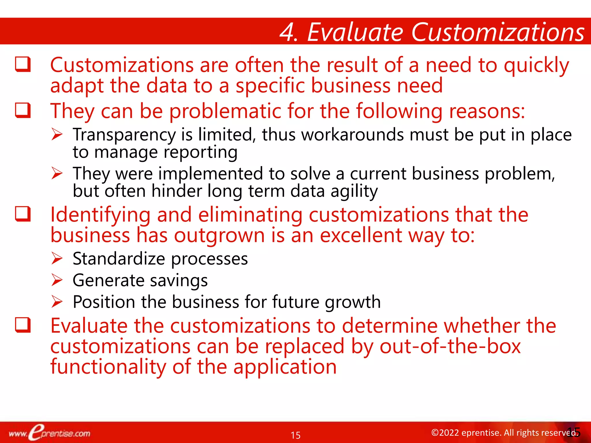 15 ©2022 eprentise. All rights reserved.
 Customizations are often the result of a need to quickly
adapt the data to a specific business need
 They can be problematic for the following reasons:
 Transparency is limited, thus workarounds must be put in place
to manage reporting
 They were implemented to solve a current business problem,
but often hinder long term data agility
 Identifying and eliminating customizations that the
business has outgrown is an excellent way to:
 Standardize processes
 Generate savings
 Position the business for future growth
 Evaluate the customizations to determine whether the
customizations can be replaced by out-of-the-box
functionality of the application
4. Evaluate Customizations
15
 
