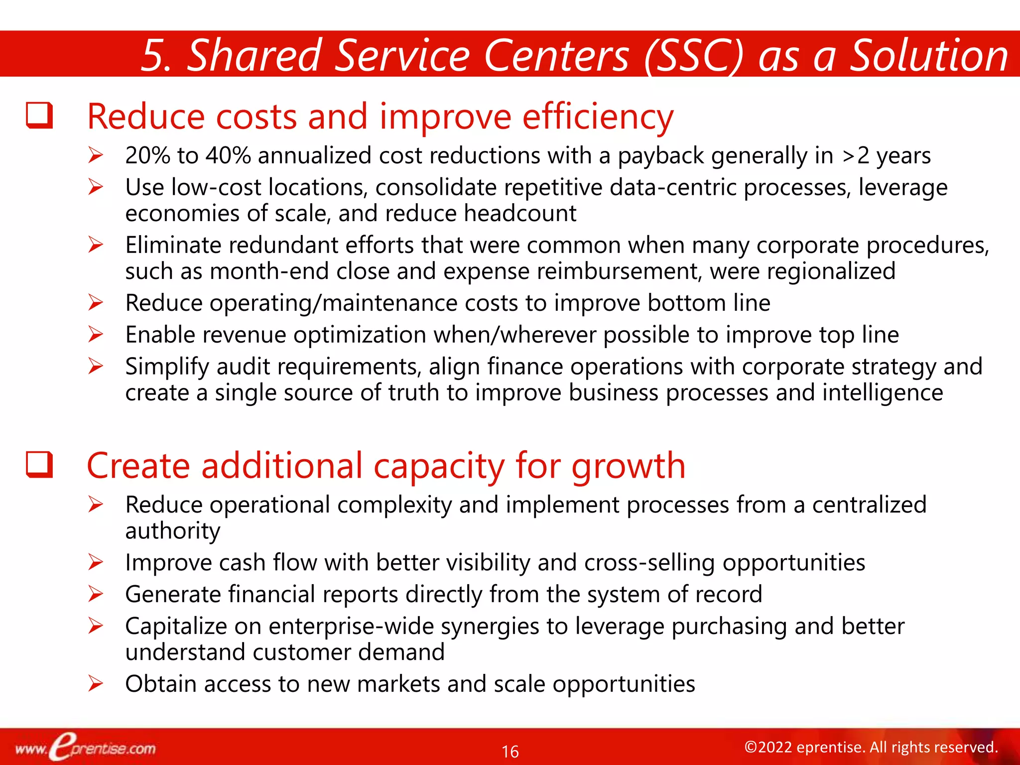 16 ©2022 eprentise. All rights reserved.
 Reduce costs and improve efficiency
 20% to 40% annualized cost reductions with a payback generally in >2 years
 Use low-cost locations, consolidate repetitive data-centric processes, leverage
economies of scale, and reduce headcount
 Eliminate redundant efforts that were common when many corporate procedures,
such as month-end close and expense reimbursement, were regionalized
 Reduce operating/maintenance costs to improve bottom line
 Enable revenue optimization when/wherever possible to improve top line
 Simplify audit requirements, align finance operations with corporate strategy and
create a single source of truth to improve business processes and intelligence
 Create additional capacity for growth
 Reduce operational complexity and implement processes from a centralized
authority
 Improve cash flow with better visibility and cross-selling opportunities
 Generate financial reports directly from the system of record
 Capitalize on enterprise-wide synergies to leverage purchasing and better
understand customer demand
 Obtain access to new markets and scale opportunities
5. Shared Service Centers (SSC) as a Solution
 