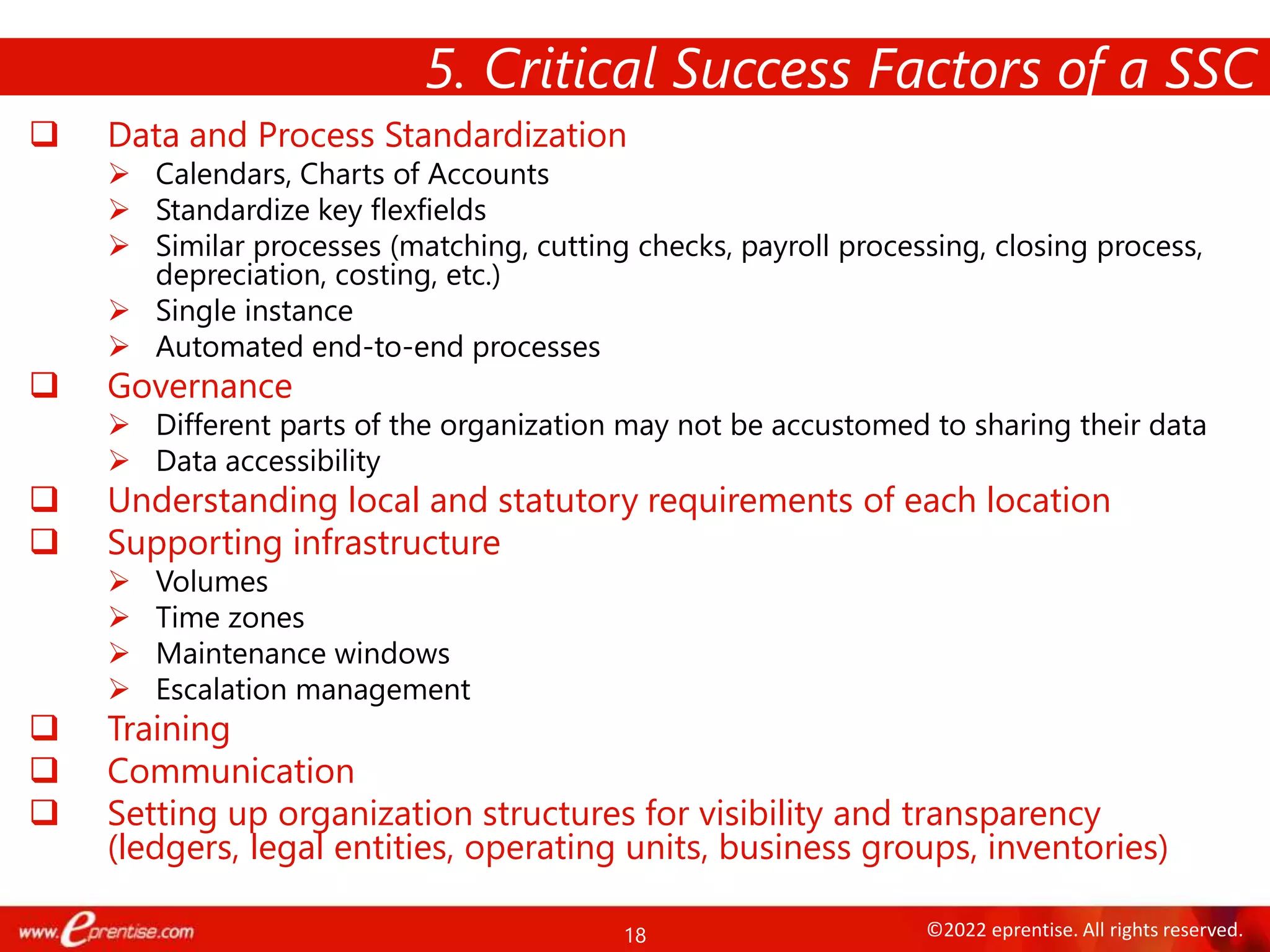 18 ©2022 eprentise. All rights reserved.
 Data and Process Standardization
 Calendars, Charts of Accounts
 Standardize key flexfields
 Similar processes (matching, cutting checks, payroll processing, closing process,
depreciation, costing, etc.)
 Single instance
 Automated end-to-end processes
 Governance
 Different parts of the organization may not be accustomed to sharing their data
 Data accessibility
 Understanding local and statutory requirements of each location
 Supporting infrastructure
 Volumes
 Time zones
 Maintenance windows
 Escalation management
 Training
 Communication
 Setting up organization structures for visibility and transparency
(ledgers, legal entities, operating units, business groups, inventories)
5. Critical Success Factors of a SSC
 