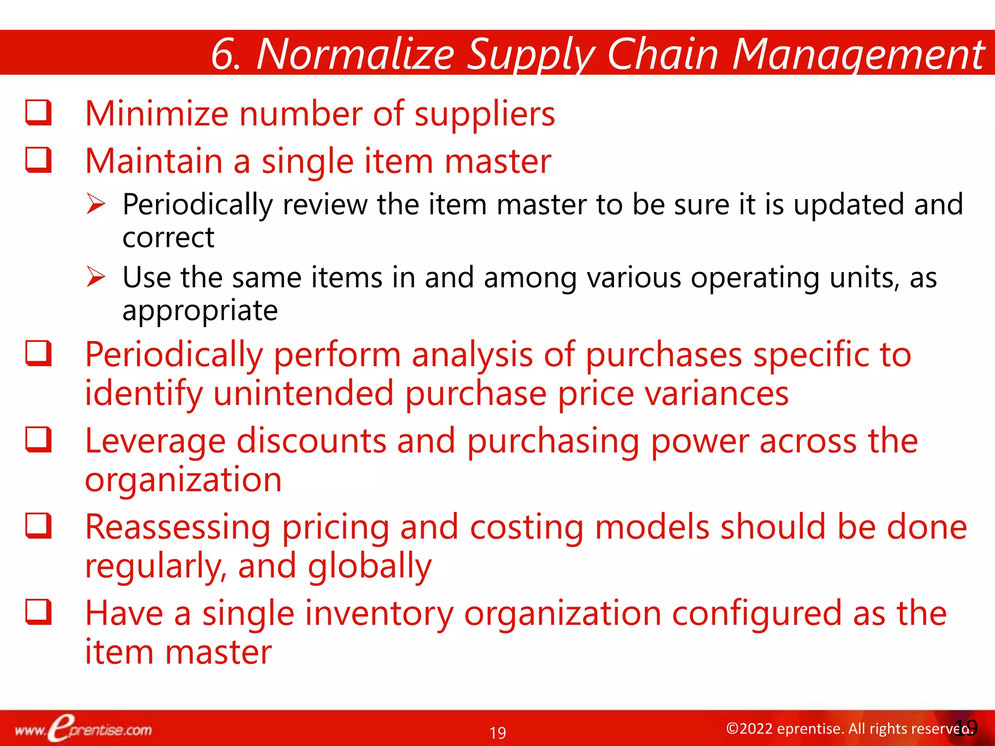 19 ©2022 eprentise. All rights reserved.
 Minimize number of suppliers
 Maintain a single item master
 Periodically review the item master to be sure it is updated and
correct
 Use the same items in and among various operating units, as
appropriate
 Periodically perform analysis of purchases specific to
identify unintended purchase price variances
 Leverage discounts and purchasing power across the
organization
 Reassessing pricing and costing models should be done
regularly, and globally
 Have a single inventory organization configured as the
item master
6. Normalize Supply Chain Management
19
 
