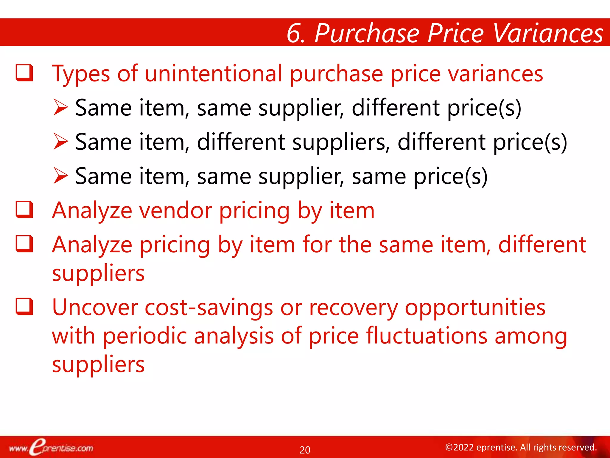 20 ©2022 eprentise. All rights reserved.
 Types of unintentional purchase price variances
 Same item, same supplier, different price(s)
 Same item, different suppliers, different price(s)
 Same item, same supplier, same price(s)
 Analyze vendor pricing by item
 Analyze pricing by item for the same item, different
suppliers
 Uncover cost-savings or recovery opportunities
with periodic analysis of price fluctuations among
suppliers
6. Purchase Price Variances
 