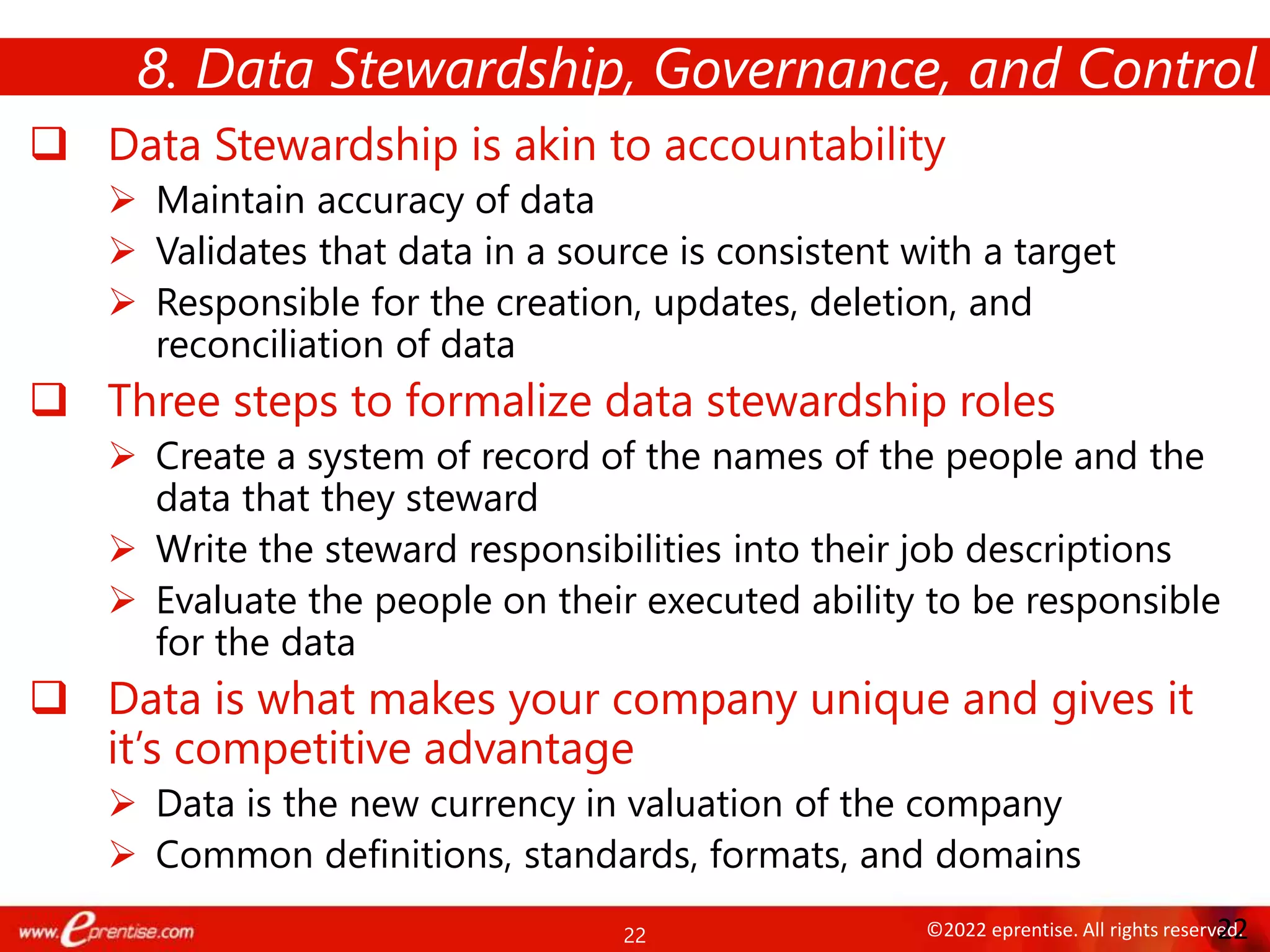 22 ©2022 eprentise. All rights reserved.
 Data Stewardship is akin to accountability
 Maintain accuracy of data
 Validates that data in a source is consistent with a target
 Responsible for the creation, updates, deletion, and
reconciliation of data
 Three steps to formalize data stewardship roles
 Create a system of record of the names of the people and the
data that they steward
 Write the steward responsibilities into their job descriptions
 Evaluate the people on their executed ability to be responsible
for the data
 Data is what makes your company unique and gives it
it’s competitive advantage
 Data is the new currency in valuation of the company
 Common definitions, standards, formats, and domains
8. Data Stewardship, Governance, and Control
22
 