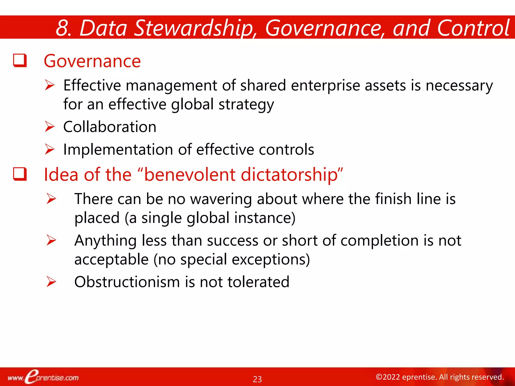 23 ©2022 eprentise. All rights reserved.
 Governance
 Effective management of shared enterprise assets is necessary
for an effective global strategy
 Collaboration
 Implementation of effective controls
 Idea of the “benevolent dictatorship”
 There can be no wavering about where the finish line is
placed (a single global instance)
 Anything less than success or short of completion is not
acceptable (no special exceptions)
 Obstructionism is not tolerated
8. Data Stewardship, Governance, and Control
 