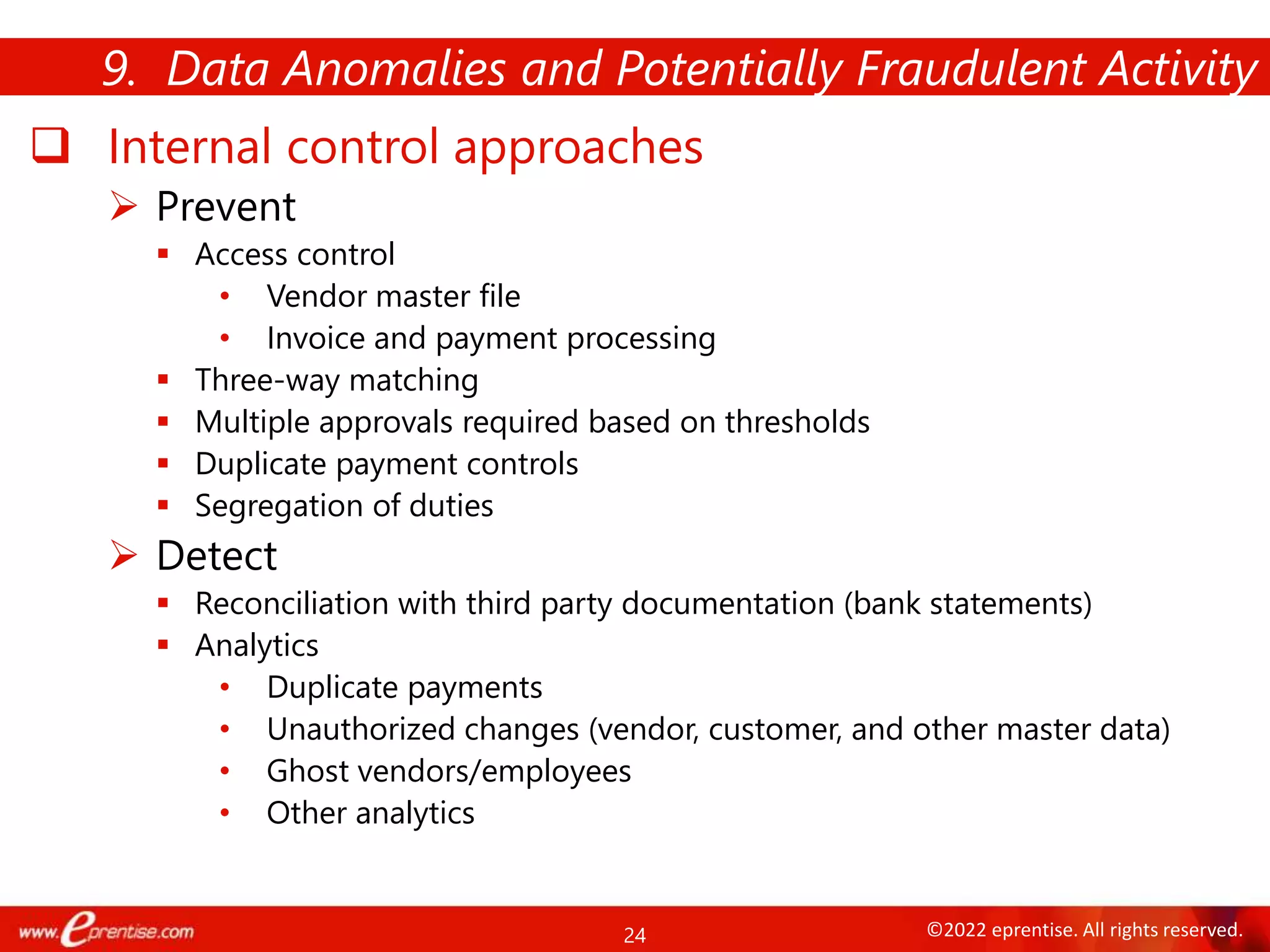 24 ©2022 eprentise. All rights reserved.
 Internal control approaches
 Prevent
 Access control
• Vendor master file
• Invoice and payment processing
 Three-way matching
 Multiple approvals required based on thresholds
 Duplicate payment controls
 Segregation of duties
 Detect
 Reconciliation with third party documentation (bank statements)
 Analytics
• Duplicate payments
• Unauthorized changes (vendor, customer, and other master data)
• Ghost vendors/employees
• Other analytics
9. Data Anomalies and Potentially Fraudulent Activity
 
