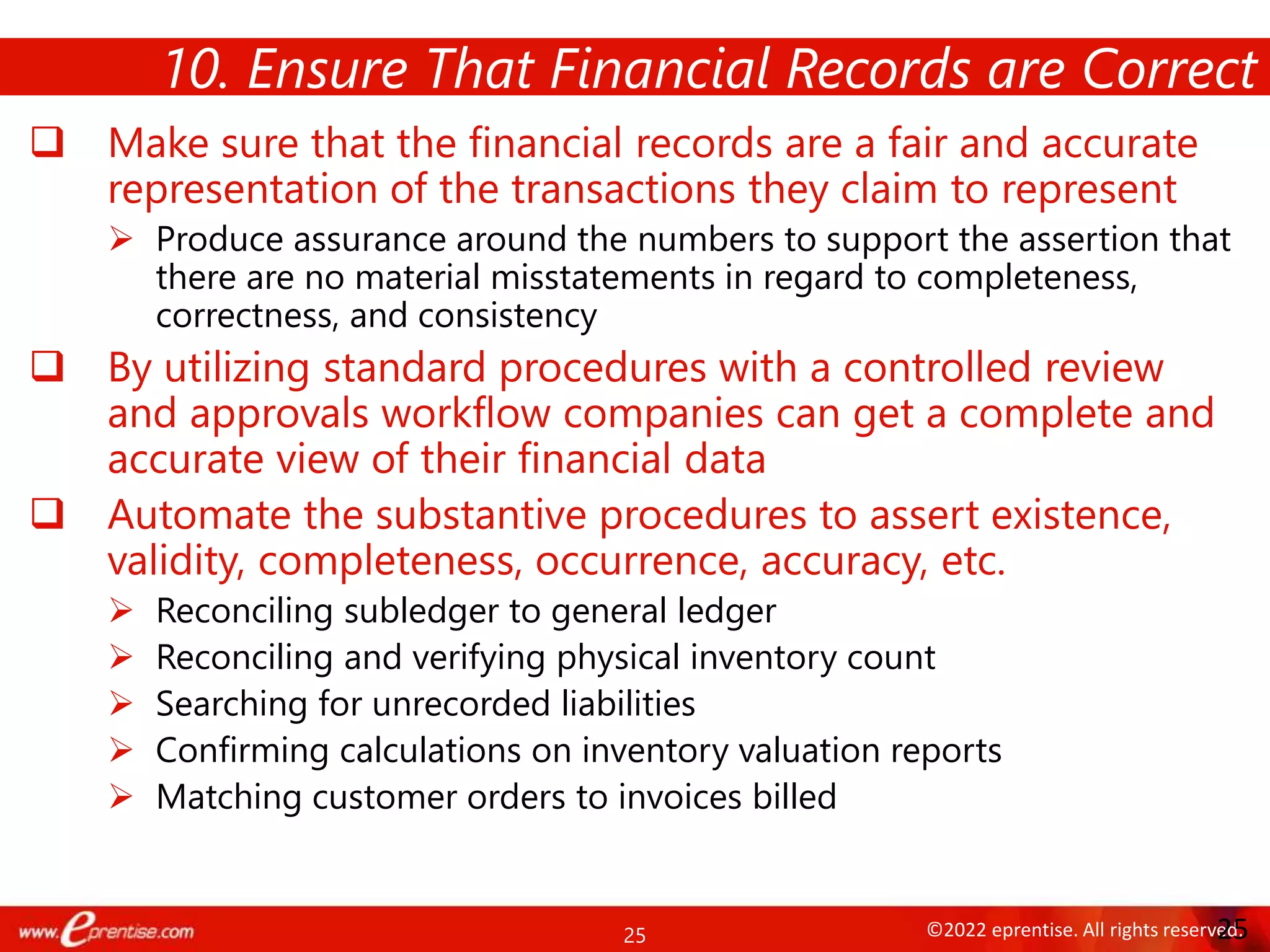 25 ©2022 eprentise. All rights reserved.
 Make sure that the financial records are a fair and accurate
representation of the transactions they claim to represent
 Produce assurance around the numbers to support the assertion that
there are no material misstatements in regard to completeness,
correctness, and consistency
 By utilizing standard procedures with a controlled review
and approvals workflow companies can get a complete and
accurate view of their financial data
 Automate the substantive procedures to assert existence,
validity, completeness, occurrence, accuracy, etc.
 Reconciling subledger to general ledger
 Reconciling and verifying physical inventory count
 Searching for unrecorded liabilities
 Confirming calculations on inventory valuation reports
 Matching customer orders to invoices billed
10. Ensure That Financial Records are Correct
25
 