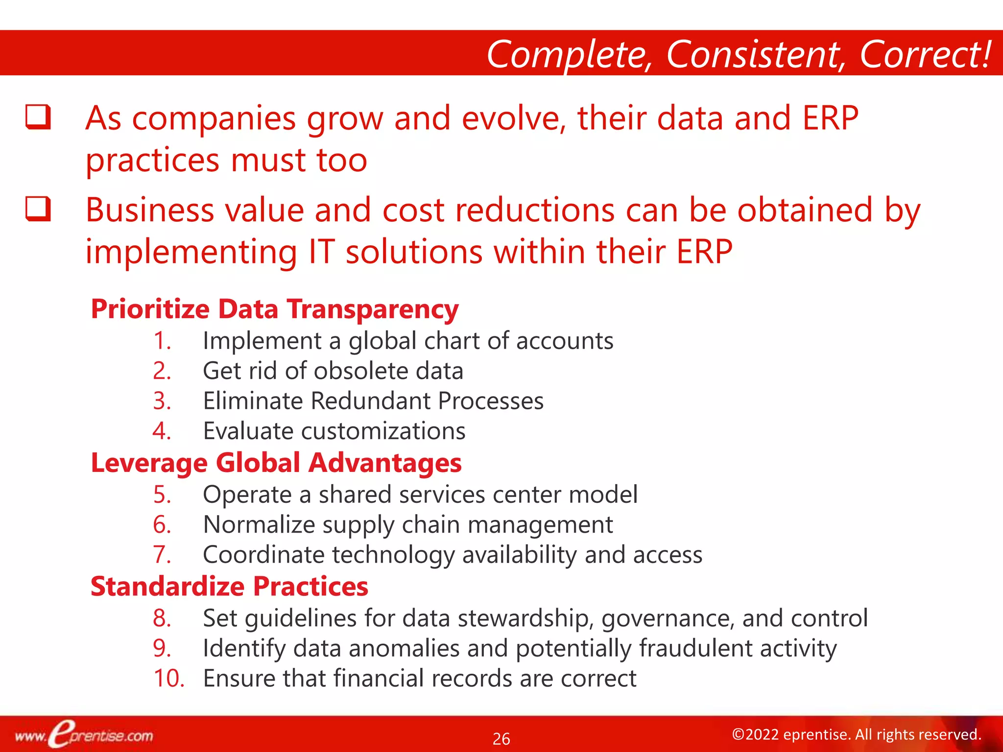 26 ©2022 eprentise. All rights reserved.
 As companies grow and evolve, their data and ERP
practices must too
 Business value and cost reductions can be obtained by
implementing IT solutions within their ERP
Complete, Consistent, Correct!
Prioritize Data Transparency
1. Implement a global chart of accounts
2. Get rid of obsolete data
3. Eliminate Redundant Processes
4. Evaluate customizations
Leverage Global Advantages
5. Operate a shared services center model
6. Normalize supply chain management
7. Coordinate technology availability and access
Standardize Practices
8. Set guidelines for data stewardship, governance, and control
9. Identify data anomalies and potentially fraudulent activity
10. Ensure that financial records are correct
 