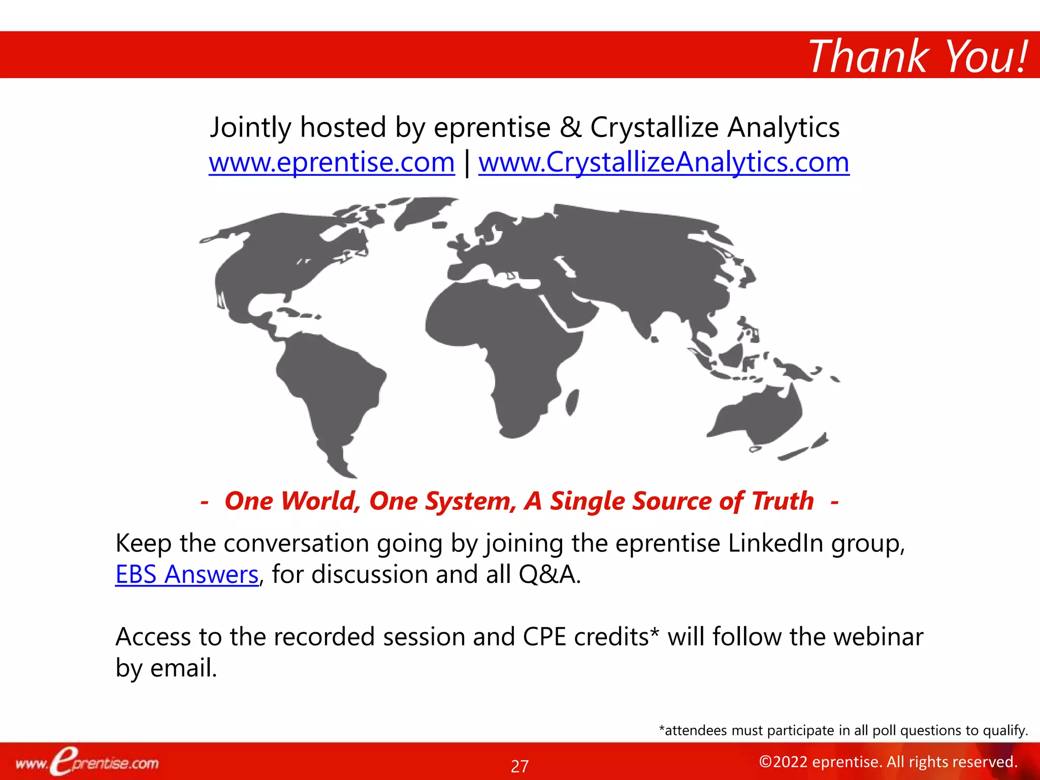 27 ©2022 eprentise. All rights reserved.
Thank You!
Jointly hosted by eprentise & Crystallize Analytics
www.eprentise.com | www.CrystallizeAnalytics.com
- One World, One System, A Single Source of Truth -
Keep the conversation going by joining the eprentise LinkedIn group,
EBS Answers, for discussion and all Q&A.
Access to the recorded session and CPE credits* will follow the webinar
by email.
*attendees must participate in all poll questions to qualify.
 