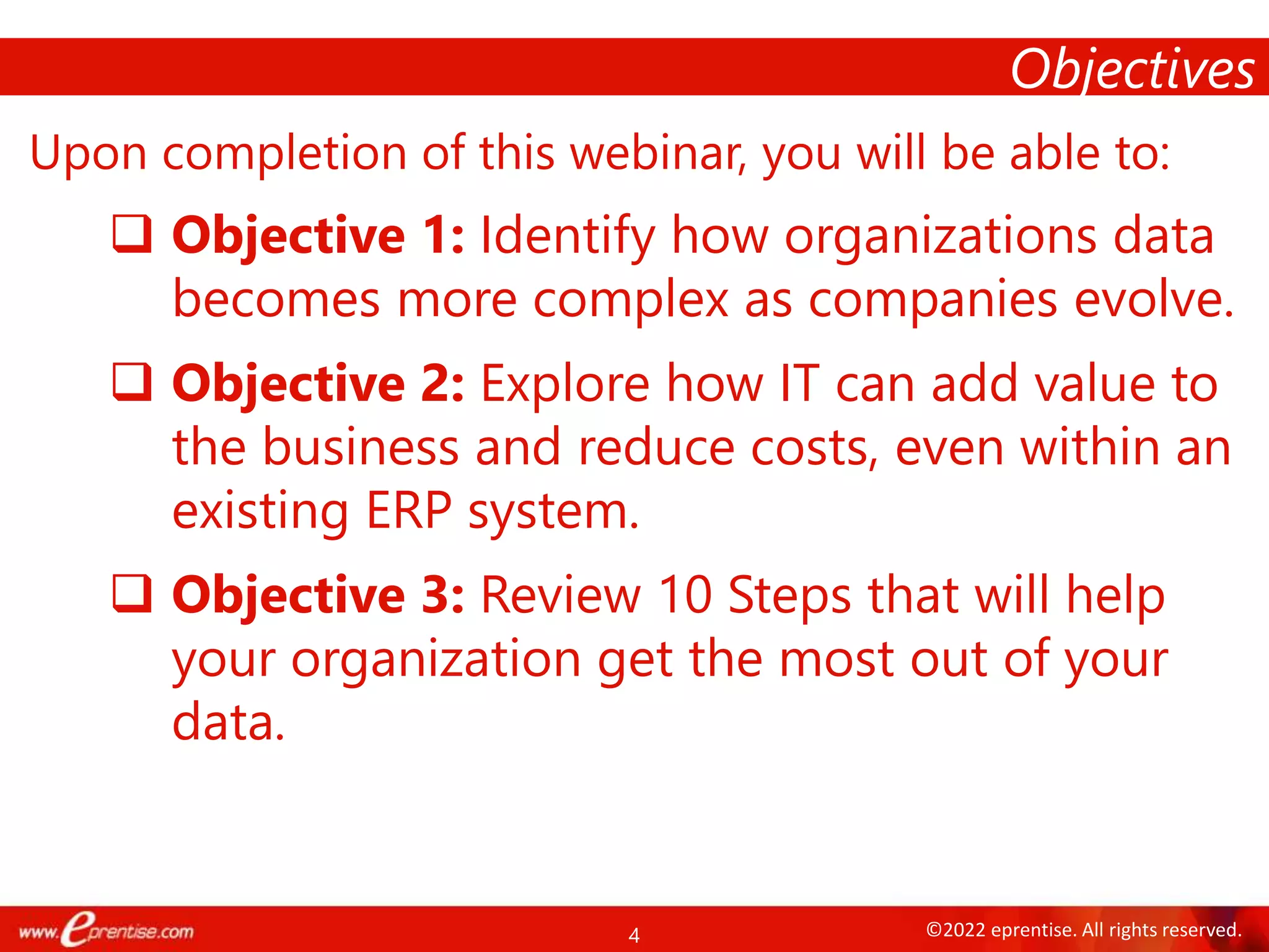 4 ©2022 eprentise. All rights reserved.
Upon completion of this webinar, you will be able to:
 Objective 1: Identify how organizations data
becomes more complex as companies evolve.
 Objective 2: Explore how IT can add value to
the business and reduce costs, even within an
existing ERP system.
 Objective 3: Review 10 Steps that will help
your organization get the most out of your
data.
Objectives
 