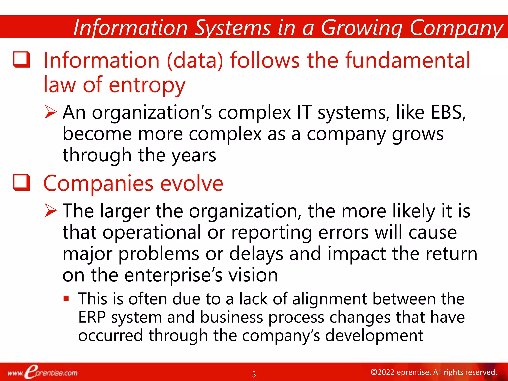 5 ©2022 eprentise. All rights reserved.
 Information (data) follows the fundamental
law of entropy
 An organization’s complex IT systems, like EBS,
become more complex as a company grows
through the years
 Companies evolve
 The larger the organization, the more likely it is
that operational or reporting errors will cause
major problems or delays and impact the return
on the enterprise’s vision
 This is often due to a lack of alignment between the
ERP system and business process changes that have
occurred through the company’s development
Information Systems in a Growing Company
 