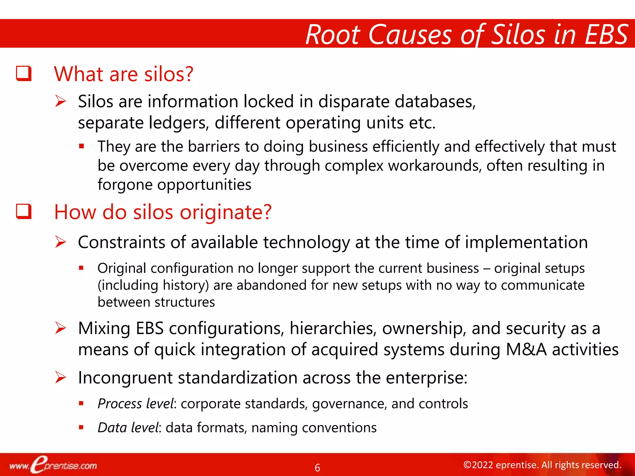 6 ©2022 eprentise. All rights reserved.
 What are silos?
 Silos are information locked in disparate databases,
separate ledgers, different operating units etc.
 They are the barriers to doing business efficiently and effectively that must
be overcome every day through complex workarounds, often resulting in
forgone opportunities
 How do silos originate?
 Constraints of available technology at the time of implementation
 Original configuration no longer support the current business – original setups
(including history) are abandoned for new setups with no way to communicate
between structures
 Mixing EBS configurations, hierarchies, ownership, and security as a
means of quick integration of acquired systems during M&A activities
 Incongruent standardization across the enterprise:
 Process level: corporate standards, governance, and controls
 Data level: data formats, naming conventions
Root Causes of Silos in EBS
 