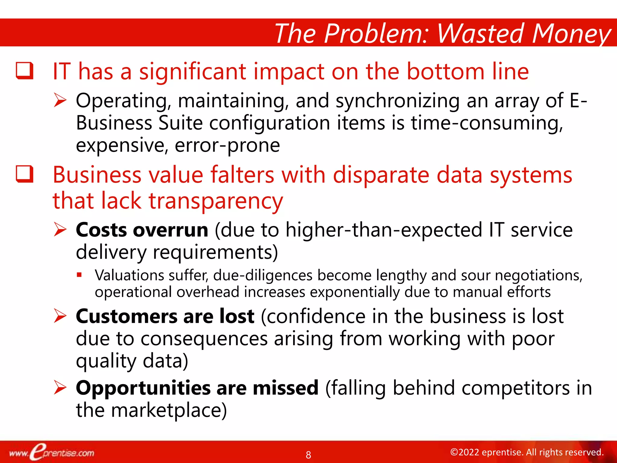 8 ©2022 eprentise. All rights reserved.
 IT has a significant impact on the bottom line
 Operating, maintaining, and synchronizing an array of E-
Business Suite configuration items is time-consuming,
expensive, error-prone
 Business value falters with disparate data systems
that lack transparency
 Costs overrun (due to higher-than-expected IT service
delivery requirements)
 Valuations suffer, due-diligences become lengthy and sour negotiations,
operational overhead increases exponentially due to manual efforts
 Customers are lost (confidence in the business is lost
due to consequences arising from working with poor
quality data)
 Opportunities are missed (falling behind competitors in
the marketplace)
The Problem: Wasted Money
 