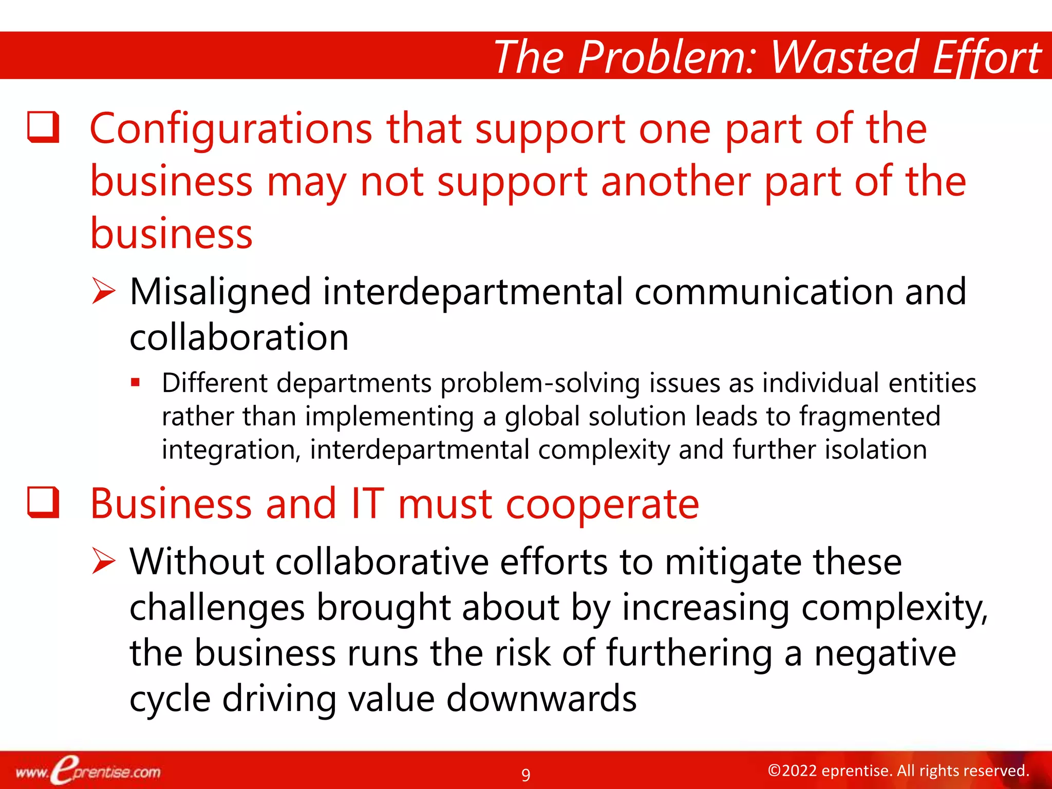 9 ©2022 eprentise. All rights reserved.
 Configurations that support one part of the
business may not support another part of the
business
 Misaligned interdepartmental communication and
collaboration
 Different departments problem-solving issues as individual entities
rather than implementing a global solution leads to fragmented
integration, interdepartmental complexity and further isolation
 Business and IT must cooperate
 Without collaborative efforts to mitigate these
challenges brought about by increasing complexity,
the business runs the risk of furthering a negative
cycle driving value downwards
The Problem: Wasted Effort
 