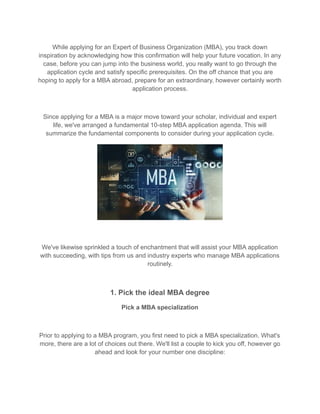 While applying for an Expert of Business Organization (MBA), you track down
inspiration by acknowledging how this confirmation will help your future vocation. In any
case, before you can jump into the business world, you really want to go through the
application cycle and satisfy specific prerequisites. On the off chance that you are
hoping to apply for a MBA abroad, prepare for an extraordinary, however certainly worth
application process.
Since applying for a MBA is a major move toward your scholar, individual and expert
life, we've arranged a fundamental 10-step MBA application agenda. This will
summarize the fundamental components to consider during your application cycle.
We've likewise sprinkled a touch of enchantment that will assist your MBA application
with succeeding, with tips from us and industry experts who manage MBA applications
routinely.
1. Pick the ideal MBA degree
Pick a MBA specialization
Prior to applying to a MBA program, you first need to pick a MBA specialization. What's
more, there are a lot of choices out there. We'll list a couple to kick you off, however go
ahead and look for your number one discipline:
 
