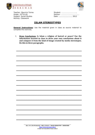 Teacher: Mauricio Torres                                                      Student: ……………………………..
Grade: 10thE.G.B.                                                             Section: ……………………………………
Subject: Social Studies                                                       Date: ....................... 2012
Activity: Classwork

                                  ISLAM STEREOTYPES

General Instructions: Use the material given in class as source material to
complete the exercise.



  I.   Draw Conclusions: Is Islam a religion of hatred or peace? Use the
       information learned in class to draw your own conclusions about it
       and compare it from the kind of image created by media stereotypes.
       Do this in three paragraphs.




            _________________________________________________________________________________________________________
                Km. 14 ½ Vía Perimetral – PBX: 2145614 – Mobile:080869990 – 080869888
                                              http://www.torremar.edu.ec
                                          e-mail: torremar@torremar.edu.ec
 