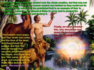 God gave Adam and Eve control over the whole creation, but that was not
an unlimited control. The human control was limited so they could not do
anything they wanted to; the prohibited fruit is an example of that. In
addition, humanity was placed at Eden to serve and to protect the
Garden, not to exploit it and destroy it.
“The nations were angry,
and Your wrath has come,
and the time of the dead,
that they should be
judged, and that You
should reward Your
servants the prophets and
the saints, and those who
fear Your name, small and
great, and should destroy
those who destroy the
earth” (Revelation 11:18)
Finally, we must consider
this, why should we care
about the environment if
Jesus is coming back
soon?
 