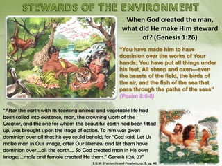 When God created the man,
what did He make Him steward
of? (Genesis 1:26)
“You have made him to have
dominion over the works of Your
hands; You have put all things under
his feet, All sheep and oxen—even
the beasts of the field, the birds of
the air, and the fish of the sea that
pass through the paths of the seas”
(Psalm 8:6-8)
“After the earth with its teeming animal and vegetable life had
been called into existence, man, the crowning work of the
Creator, and the one for whom the beautiful earth had been fitted
up, was brought upon the stage of action. To him was given
dominion over all that his eye could behold; for “God said, Let Us
make man in Our image, after Our likeness: and let them have
dominion over ...all the earth.... So God created man in His own
image; ...male and female created He them.” Genesis 1:26, 27”
E.G.W. (Patriarchs and Prophets, cp. 2, pg. 44)
 