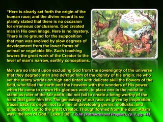 “Here is clearly set forth the origin of the
human race; and the divine record is so
plainly stated that there is no occasion
for erroneous conclusions. God created
man in His own image. Here is no mystery.
There is no ground for the supposition
that man was evolved by slow degrees of
development from the lower forms of
animal or vegetable life. Such teaching
lowers the great work of the Creator to the
level of man’s narrow, earthly conceptions.
Men are so intent upon excluding God from the sovereignty of the universe
that they degrade man and defraud him of the dignity of his origin. He who
set the starry worlds on high and tinted with delicate skill the flowers of the
field, who filled the earth and the heavens with the wonders of His power,
when He came to crown His glorious work, to place one in the midst to
stand as ruler of the fair earth, did not fail to create a being worthy of the
hand that gave him life. The genealogy of our race, as given by inspiration,
traces back its origin, not to a line of developing germs, mollusks, and
quadrupeds, but to the great Creator. Though formed from the dust, Adam
was “the son of God.” Luke 3:38” E.G.W. (Patriarchs and Prophets, cp. 2, pg. 44)
 