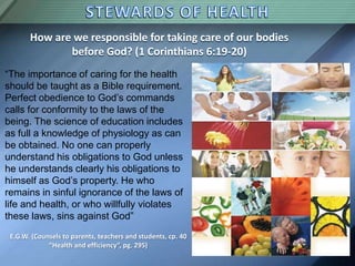 How are we responsible for taking care of our bodies
before God? (1 Corinthians 6:19-20)
“The importance of caring for the health
should be taught as a Bible requirement.
Perfect obedience to God’s commands
calls for conformity to the laws of the
being. The science of education includes
as full a knowledge of physiology as can
be obtained. No one can properly
understand his obligations to God unless
he understands clearly his obligations to
himself as God’s property. He who
remains in sinful ignorance of the laws of
life and health, or who willfully violates
these laws, sins against God”
E.G.W. (Counsels to parents, teachers and students, cp. 40
“Health and efficiency”, pg. 295)
 