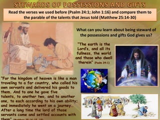 What can you learn about being steward of
the possessions and gifts God gives us?
Read the verses we used before (Psalm 24:1; John 1:16) and compare them to
the parable of the talents that Jesus told (Matthew 25:14-30)
 