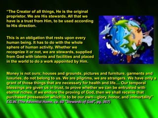 “The Creator of all things, He is the original
proprietor. We are His stewards. All that we
have is a trust from Him, to be used according
to His direction.
This is an obligation that rests upon every
human being. It has to do with the whole
sphere of human activity. Whether we
recognize it or not, we are stewards, supplied
from God with talents and facilities and placed
in the world to do a work appointed by Him.
Money is not ours; houses and grounds, pictures and furniture, garments and
luxuries, do not belong to us. We are pilgrims, we are strangers. We have only a
grant of those things that are necessary for health and life.... Our temporal
blessings are given us in trust, to prove whether we can be entrusted with
eternal riches. If we endure the proving of God, then we shall receive that
purchased possession which is to be our own—glory, honor, and immortality”
E.G.W. (The Adventist Home, cp. 60 “Stewards of God”, pg. 367)
 