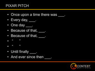 PIXAR PITCH
•  Once upon a time there was ___.
•  Every day, ___.
•  One day ___.
•  Because of that, ___.
•  Because of that, ___.
•  “ ”
•  “ ”
•  Until finally ___.
•  And ever since then ___.
 