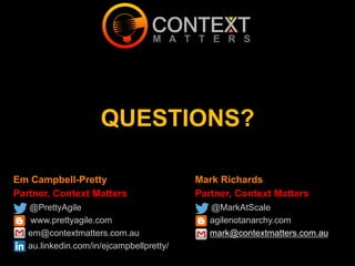 Em Campbell-Pretty
Partner, Context Matters
@PrettyAgile
www.prettyagile.com
em@contextmatters.com.au
au.linkedin.com/in/ejcampbellpretty/
QUESTIONS?
Mark Richards
Partner, Context Matters
@MarkAtScale
agilenotanarchy.com
mark@contextmatters.com.au
 