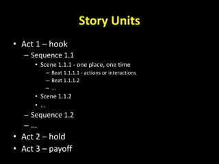 Story Units
• Act 1 – hook
– Sequence 1.1
• Scene 1.1.1 - one place, one time
– Beat 1.1.1.1 - actions or interactions
– Beat 1.1.1.2
– ...
• Scene 1.1.2
• ...
– Sequence 1.2
– ...
• Act 2 – hold
• Act 3 – payoff
 