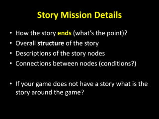 Story Mission Details
• How the story ends (what’s the point)?
• Overall structure of the story
• Descriptions of the story nodes
• Connections between nodes (conditions?)
• If your game does not have a story what is the
story around the game?
 