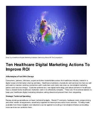 Keep Your Healthcare Digital Marketing Initiatives Swimming Ahead Of The Competition!
Ten Healthcare Digital Marketing Actions To
Improve ROI
A Marketplace Fluid With Change
Consumers, patients, clinicians, payers and other stakeholders across the healthcare industry coexist in a
digital ocean of information sharing and data. Healthcare marketers of products and services live here as well
and seek to maintain existing connections with customers and make new ones as more digital marketing
options and venues emerge. Customer preferences, new digital technology and advancements in healthcare
have a shared inertia healthcare marketers swim in to effectively compete. These are 10 recommendations to
keep your healthcare digital marketing initiatives sailing ahead and prevent them from stagnating.
Strategic Technical Spending
Review existing expenditures on basic technical budgets. Revisit IT contracts, hardware costs, programming
and other vendor arrangements; assertively negotiate for lower prices and/or more services. Funding made
available from these tangible cost reductions can be applied to existing or new digital initiatives and adding
more services can reinforce them.
 