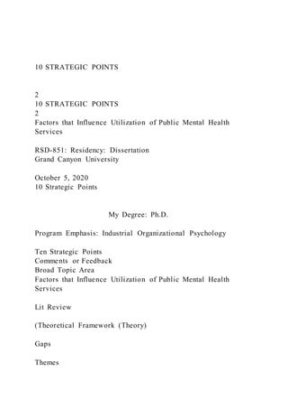 10 STRATEGIC POINTS
2
10 STRATEGIC POINTS
2
Factors that Influence Utilization of Public Mental Health
Services
RSD-851: Residency: Dissertation
Grand Canyon University
October 5, 2020
10 Strategic Points
My Degree: Ph.D.
Program Emphasis: Industrial Organizational Psychology
Ten Strategic Points
Comments or Feedback
Broad Topic Area
Factors that Influence Utilization of Public Mental Health
Services
Lit Review
(Theoretical Framework (Theory)
Gaps
Themes
 